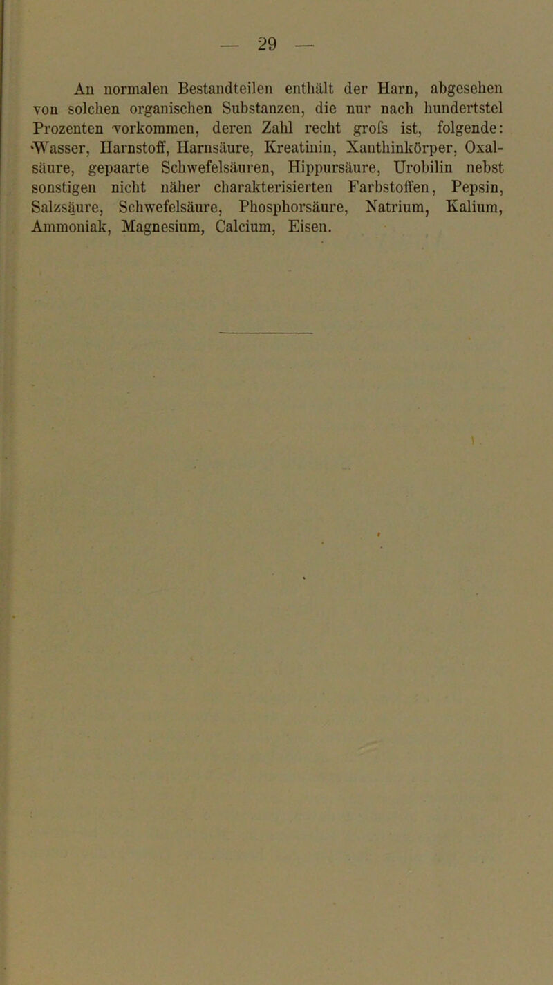 An normalen Bestandteilen enthält der Harn, abgesehen von solchen organischen Substanzen, die nur nach hundertstel Prozenten Vorkommen, deren Zahl recht grofs ist, folgende: •Wasser, Harnstoff, Harnsäure, Kreatinin, Xanthinkörper, Oxal- säure, gepaarte Schwefelsäuren, Hippursäure, Urobilin nebst sonstigen nicht näher charakterisierten Farbstoffen, Pepsin, Salzsäure, Schwefelsäure, Phosphorsäure, Natrium, Kalium, ; Ammoniak, Magnesium, Calcium, Eisen.