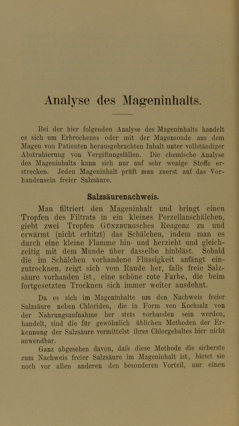 Analyse des Mageninhalts. Bei der hier folgenden Analyse des Mageninhalts handelt es sich um Erbrochenes oder mit der Magensonde aus dem Magen von Patienten herausgebrachteu Inhalt unter vollständiger Abstrahierung von Vergiftungsfällen. Die chemische Analyse des Mageninhalts kann sich nur auf sehr wenige Stoffe er- strecken. Jeden Mageninhalt prüft man zuerst auf das Vor- handensein freier Salzsäure. Salzsäurenachweis. Man filtriert den Mageninhalt und bringt einen 'Tropfen des Filtrats in ein kleines Porzellanschälchen, giebt zwei Tropfen GüNZBURGSches Keagenz zu und erwärmt (nicht erhitzt) das Schälchen, indem man es durch eine kleine Flamme hin- und herzieht und gleich- zeitig mit dem Munde über dasselbe hinbläst. Sobald die im Schälchen vorhandene Flüssigkeit anfängt ein- zutrocknen, zeigt sich vom Rande her, falls freie Salz- säure vorhanden ist, eine schöne rote Farbe, die beim fortgesetzten Trocknen sich immer weiter ausdehnt. Da es sich im Mageninhalte um den Nachweis freier Salzsäure neben Chloriden, die in Form von Kochsalz von der Nahrungsaufnahme her stets vorhanden sein werden, handelt, sind die für gewöhnlich üblichen Methoden der Er- kennung der Salzsäure vermittelst ihres Chlorgehaltes hier nicht anwendbar. Ganz abgesehen davon, dafs diese Methode die sicherste zum Nachweis freier Salzsäure im Mageninhalt ist, bietet sie noch vor allen anderen den besonderen Vorteil, nur einen