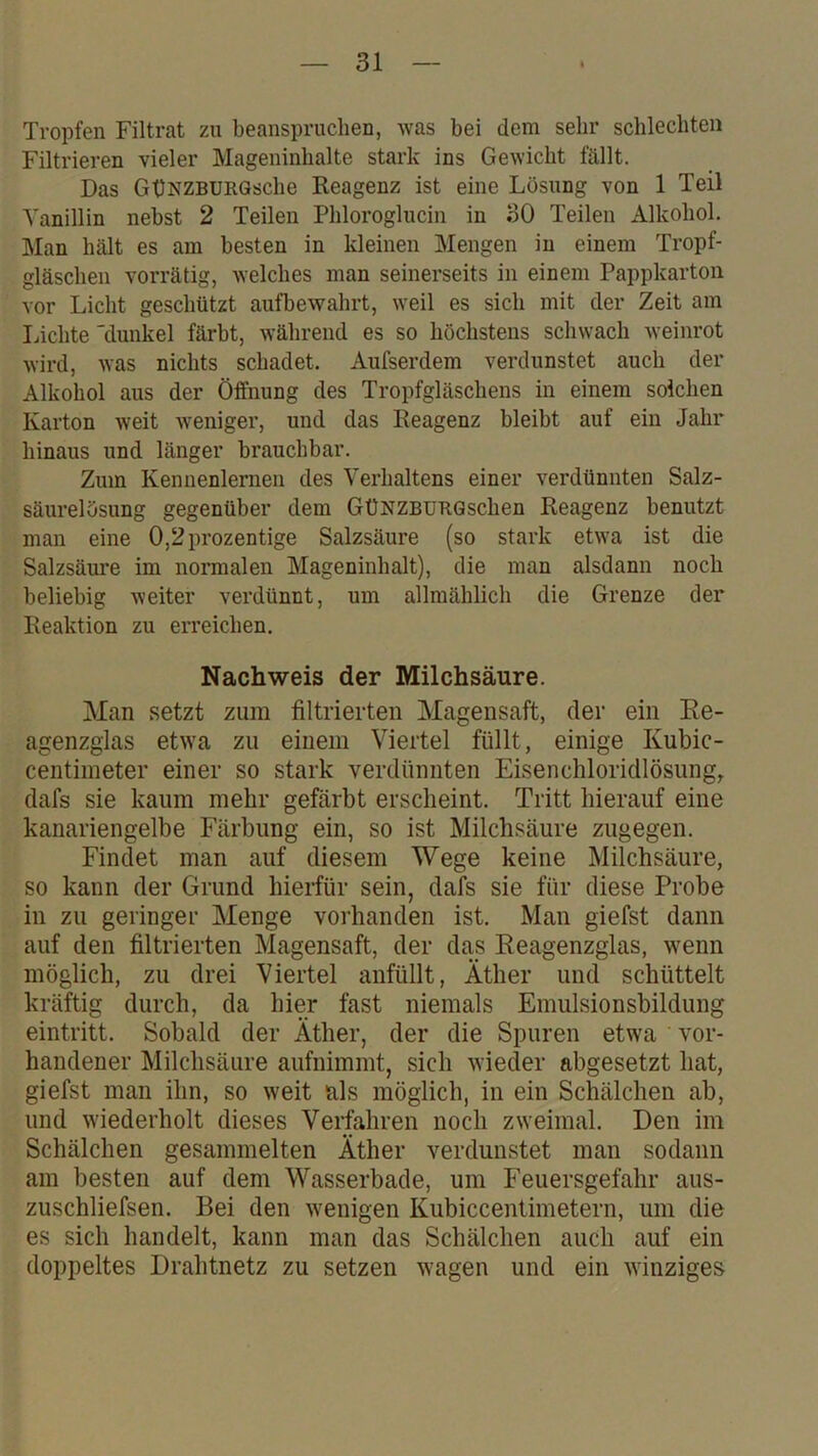 Tropfen Filtrat zu beanspruchen, was bei dem sehr schlechten Filtrieren vieler Mageninhalte stark ins Gewicht fällt. Das GüNZBURGsche Reagenz ist eine Lösung von 1 Teil Vanillin nebst 2 Teilen Phloroglucin in 30 Teilen Alkohol. Man hält es am besten in kleinen Mengen in einem Tropf- gläschen vorrätig, welches man seinerseits in einem Pappkarton vor Licht geschützt aufbewahrt, weil es sich mit der Zeit am liichte 'dunkel färbt, während es so höchstens schwach weinrot wird, was nichts schadet. Aufserdem verdunstet auch der Alkohol aus der Öffnung des Tropfgläschens in einem solchen Karton weit weniger, und das Reagenz bleibt auf ein Jahr hinaus und länger brauchbar. Zum Kennenlernen des Verhaltens einer verdünnten Salz- säurelösung gegenüber dem GüNZBüRQschen Reagenz benutzt man eine 0,2prozentige Salzsäure (so stark etwa ist die Salzsäure im normalen Mageninhalt), die man alsdann noch beliebig weiter verdünnt, um allmählich die Grenze der Reaktion zu eiTeichen. Nachweis der Milchsäure. Man setzt zum filtrierten Magensaft, der ein Re- agenzglas etwa zu einem Viertel füllt, einige Kubic- centimeter einer so stark verdünnten Eisencliloridlösung, dafs sie kaum mehr gefärbt erscheint. Tritt hierauf eine kanariengelbe Färbung ein, so ist Milchsäure zugegen. Findet man auf diesem Wege keine Milchsäure, so kann der Grund hierfür sein, dafs sie für diese Probe in zu geringer Menge vorhanden ist. Man giefst dann auf den filtrierten Magensaft, der das Reagenzglas, wenn möglich, zu drei Viertel anfüllt, Äther und schüttelt kräftig durch, da hier fast niemals Emulsionsbildung eintritt. Sobald der Äther, der die Spuren etwa vor- handener Milchsäure aufnimmt, sich wieder abgesetzt hat, giefst man ihn, so weit als möglich, in ein Schälchen ab, und wiederholt dieses Verfahren noch zweimal. Den im Schälchen gesammelten Äther verdunstet man sodann am besten auf dem Wasserbade, um Feuersgefahr aus- zuschliefsen. Bei den w^enigen Kubiccentimetern, um die es sich handelt, kann man das Schälchen auch auf ein doppeltes Drahtnetz zu setzen wagen und ein winziges