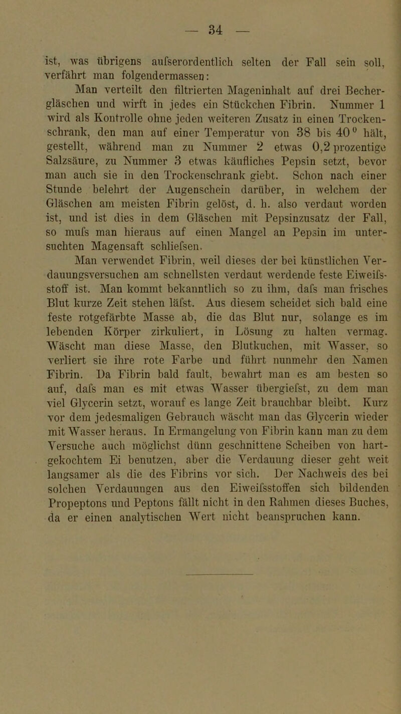 ist, was übrigens aufserordentlieh selten der Fall sein soll, verfährt man folgendermassen: Man verteilt den filtrierten Mageninhalt auf drei Becher- gläsclien und wirft in jedes ein Stückchen Fibrin. Nummer 1 wird als Kontrolle ohne jeden weiteren Zusatz in einen Trocken- schrank, den man auf einer Temperatur von 38 bis 40hält, gestellt, während man zu Nummer 2 etwas 0,2 prozentige Salzsäure, zu Nummer 3 etwas käufliches Pepsin setzt, bevor man auch sie in den Trockenschrank giebt. Schon nach einer Stunde belehrt der Augenschein darüber, in welchem der Gläschen am meisten Fibrin gelöst, d. li. also verdaut worden ist, und ist dies in dem Gläschen mit Pepsinzusatz der Fall, so mufs man hieraus auf einen Mangel an Pepsin im unter- suchten Magensaft schliefsen. Man verwendet Fibrin, weil dieses der bei künstlichen Ver- dauungsversuchen am schnellsten verdaut werdende feste Eiweifs- stoff ist. Man kommt bekanntlich so zu ihm, dafs man frisches Blut kurze Zeit stehen läfst. Aus diesem scheidet sich bald eine feste rotgefärbte Masse ab, die das Blut nur, solange es ini lebenden Körper zirkuliert, in Lösung zu halten vermag. Wäscht man diese Masse, den Blutkuchen, mit Wasser, so verliert sie ihre rote Farbe und führt nunmehr den Namen Fibrin. Da Fibrin bald fault, bewahrt man es am besten so auf, dafs man es mit etwas Wasser übergiefst, zu dem man viel Glycerin setzt, worauf es lange Zeit brauchbar bleibt. Kurz vor dem jedesmaligen Gebrauch wäscht man das Glycerin wieder mit Wasser heraus. In Ermangelung von Fibrin kann man zu dem Versuche auch möglichst dünn geschnittene Scheiben von hart- gekochtem Ei benutzen, aber die Verdauung dieser geht weit langsamer als die des Fibrins vor sich. Der Nachweis des bei solchen Verdauungen aus den Eiweifsstoffen sich bildenden Propeptons und Peptons fällt nicht in den Rahmen dieses Buches, da er einen analytischen Wert nicht beanspruchen kann.