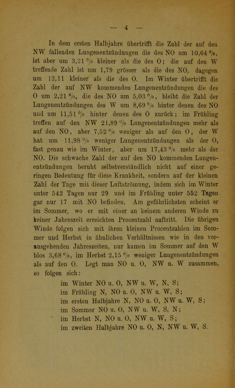 In dem ersten Halbjahre übertrifft die Zahl der auf den NW fallenden Lungenentzündungen die des NO um 10,64 °/o, ist aber um 3,21 ®/o kleiner als die des 0; die auf den W treffende Zahl ist um 1,79 grösser als die des NO, dagegen um 12,11 kleiner als die des 0. Im Winter übertrifft die Zahl der auf NW kommenden Lungenentzündungen die des 0 um 2,21 “/o, die des NO um 5,03%, bleibt die Zahl der Lungenentzündungen des W um 8,69 % hinter denen des NO und um 11,51% hinter denen des 0 zurück; im Frühling treffen auf den NW 21,89% Lungenentzündungen mehr als auf den NO, aber 7,52 % weniger als auf den 0, der W hat um 11,98% weniger Lungenentzündungen als der 0, fast genau wie im Winter, aber um 17,43% mehr als der NO. Die schwache Zahl der auf den NO kommenden Lungen- entzündungen beruht selbstverständlich nicht auf einer ge- ringen Bedeutung für diese Krankheit, sondern auf der kleinen Zahl der Tage mit dieser Luftströmung, indem sich im Winter unter 542 Tagen nur 29 und im Frühling unter 552 Tagen gar nur 17 mit NO befinden. Am gefährlichsten scheint er im Sommer, wo er mit einer an keinem anderen Winde zu keiner Jahreszeit erreichten Procentzahl auftritt. Die übrigen Winde folgen sich mit ihren kleinen Procentzahlen im Som- mer und Herbst in ähnlichen Verhältnissen wie in den vor- ausgehenden Jahreszeiten, nur kamen im Sommer auf den W blos 3,68%, im Herbst 2,15 % weniger Lungenentzündungen als auf den 0. Legt man NO u. 0, NW u. W zusammen, so folgen sich: im Winter NO u. 0, NW u. W, N, S; im Frühling N, NO u. 0, NW u. W, S; im ersten Halbjahre N, NO u. 0, NW u. W, S; im Sommer NO u. 0, NW u. W, S, N; * im Herbst N, NO u. 0, NW u. W, S; im zweiten Halbjahre NO u. 0, N, NW u. W, S.