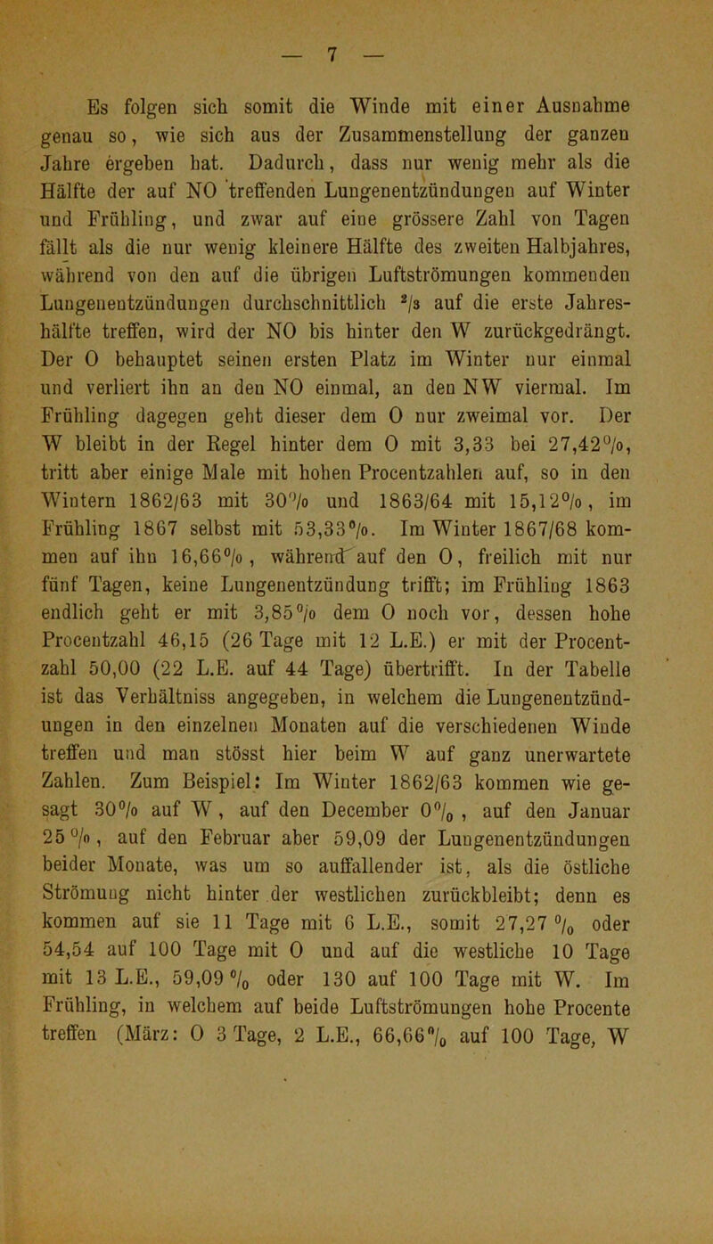 Es folgen sich somit die Winde mit einer Ausnahme genau so, wie sich aus der Zusammenstellung der ganzen Jahre ergehen hat. Dadurch, dass nur wenig mehr als die Hälfte der auf NO treffenden Lungenentzündungen auf Winter und Frühling, und zwar auf eine grössere Zahl von Tagen fällt als die nur wenig kleinere Hälfte des zweiten Halbjahres, während von den auf die übrigen Luftströmungen kommenden Lungenentzündungen durchschnittlich ^/s auf die erste Jahres- hälfte treffen, wird der NO bis hinter den W zurückgedrängt. Der 0 behauptet seinen ersten Platz im Winter nur einmal und verliert ihn an den NO einmal, an den NW viermal. Im Frühling dagegen geht dieser dem 0 nur zweimal vor. Der W bleibt in der Regel hinter dem 0 mit 3,33 bei 27,42°/o, tritt aber einige Male mit hohen Procentzahlen auf, so in den Wintern 1862/63 mit 30'Vo und 1863/64 mit 15,12°/o, im Frühling 1867 selbst mit 53,33®/o. Im Winter 1867/68 kom- men auf ihn 16,66°/o, währentT auf den 0, freilich mit nur fünf Tagen, keine Lungenentzündung trifft; im Frühling 1863 endlich geht er mit 3,85”/o dem 0 noch vor, dessen hohe Procentzahl 46,15 (26 Tage mit 12 L.E.) er mit der Procent- zahl 50,00 (22 L.E. auf 44 Tage) übertrifft. In der Tabelle ist das Verhältniss angegeben, in welchem die Lungenentzünd- ungen in den einzelnen Monaten auf die verschiedenen Winde treffen und man stösst hier beim W auf ganz unerwartete Zahlen. Zum Beispiel: Im Winter 1862/63 kommen wie ge- sagt 30°/o auf W, auf den December 0/o , auf den Januar 25 ^/o, auf den Februar aber 59,09 der Lungenentzündungen beider Monate, was um so auffallender ist, als die östliche Strömung nicht hinter der westlichen zurückbleibt; denn es kommen auf sie 11 Tage mit 6 L.E., somit 27,27 °/o oder 54,54 auf 100 Tage mit 0 und auf die westliche 10 Tage mit 13 L.E., 59,09 ®/o oder 130 auf 100 Tage mit W. Im Frühling, in welchem auf beide Luftströmungen hohe Procente treffen (März: 0 3 Tage, 2 L.E., 66,66”/o auf 100 Tage, W