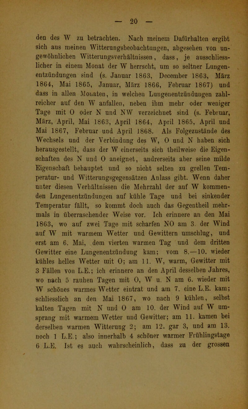 den des W zu betrachten. Nach meinem Dafürhalten ergibt sich aus meinen Witterungsbeobachtungen, abgesehen von un- gewöhnlichen Witterungsverhältnissen, dass, je ausschliess- licher in einem Monat der W herrscht, um so seltner Lungen- , entzündungen sind (s. Januar 1863, December 1863, März 1864, Mai 1865, Januar, März 1866, Februar 1867) und dass in allen Monaten, in welchen Lungenentzündungen zahl- reicher auf den W anfallen, neben ihm mehr oder w'eniger Tage mit 0 oder N und NW verzeichnet sind (s. Februar, März, April, Mai 1863, April 1864, April 1865, April und Mai 1867, Februar und April 1868. Als Folgezustände des Wechsels und der Verbindung des W, 0 und N haben sich herausgestellt, dass der W einerseits sich theilweise die Eigen- schaften des N und 0 aneignet, andrerseits aber seine milde Eigenschaft behauptet und so nicht selten zu grellen Tem- peratur- und Witterungsgegensätzen Anlass gibt. Wenn daher unter diesen Verhältnissen die Mehrzahl der auf W kommen- den Lungenentzündungen auf kühle Tage und bei sinkender Temperatur fällt, so kommt doch auch das Gegentheil mehr- mals in überraschender Weise vor. Ich erinnere an den Mai 1863, wo auf zwei Tage mit scharfen NO am 3. der Wind auf W mit warmem Wetter und Gewittern umschlug, und erst am 6. Mai, dem vierten warmen Tag und dem dritten Gewitter eine Lungenentzündung kam; vom 8.—10. wieder kühles helles Wetter mit 0; am 11. W, warm, Gewitter mit 3 Fällen von L.E.; ich erinnere an den April desselben Jahres, wo nach 5 rauhen Tagen mit 0, W u. N am 6. wieder mit W schönes warmes Wetter eiutrat und am 7. eine L.E. kam; schliesslich an den Mai 1867, wo nach 9 kühlen, selbst kalten Tagen mit N und 0 am 10. der Wind auf W um- sprang mit warmem Wetter und Gewitter; am 11. kamen bei derselben warmen Witterung 2; am 12. gar 3, und am 13. noch 1 L.E.; also innerhalb 4 schöner warmer Frühlingstage 6 L.E. Ist es auch wahrscheinlich, dass zu der grossen