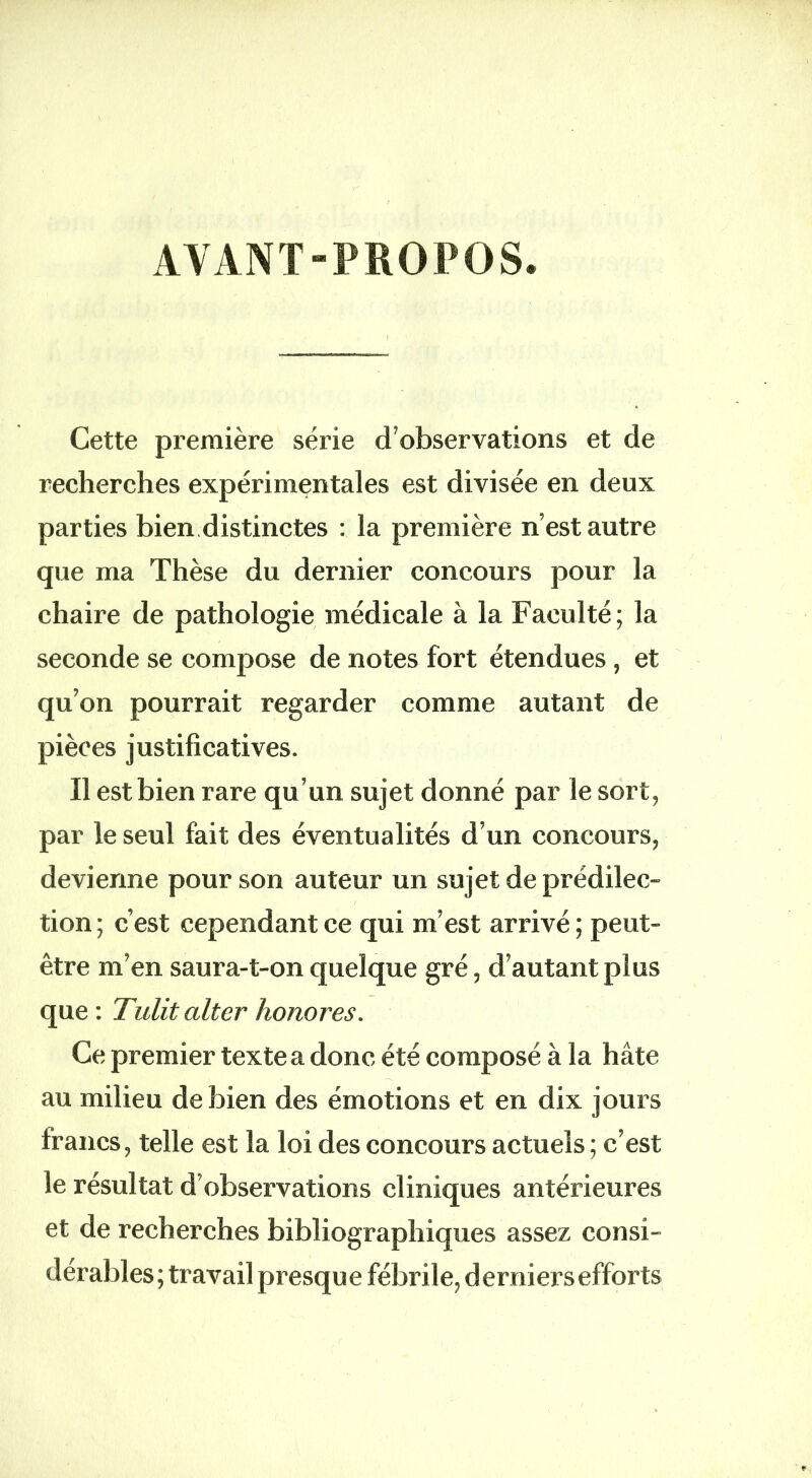 AYANT-PROPOS. Cette première série d’observations et de recherches expérimentales est divisée en deux parties bien.distinctes : la première n’est autre que ma Thèse du dernier concours pour la chaire de pathologie médicale à la Faculté; la seconde se compose de notes fort étendues, et qu’on pourrait regarder comme autant de pièces justificatives. Il est bien rare qu’un sujet donné par le sort, par le seul fait des éventualités d’un concours, devienne pour son auteur un sujet de prédilec- tion ; c’est cependant ce qui m’est arrivé ; peut- être m’en saura-t-on quelque gré, d’autant plus que : Tulit alter honores. Ce premier texte a donc été composé à la hâte au milieu de bien des émotions et en dix jours francs, telle est la loi des concours actuels ; c’est le résultat d’observations cliniques antérieures et de recherches bibliographiques assez consi- dérables ; travail presque fébrile, d erniers efforts