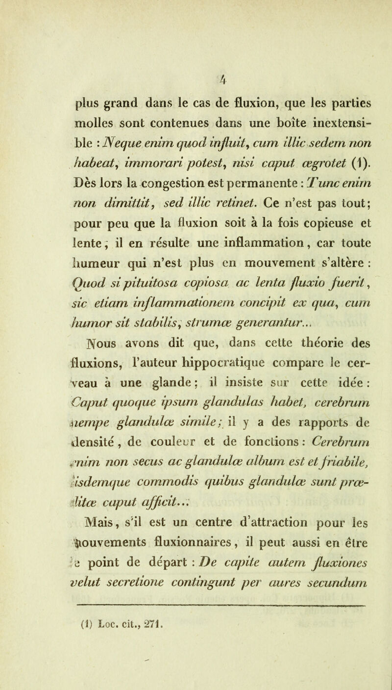 plus grand dans le cas de fluxion, que les parties molles sont contenues dans une boîte inextensi- ble : Neque enim quod injluit^ cum üUc sedem non liabeaty immorari potest^ nisi caput œgrotet (1). Dès lors la congestion est permanente : T une enim non dimittit, sed îlUc retinet. Ce n’est pas tout; pour peu que la fluxion soit à la fois copieuse et lente ; il en résulte une inflammation, car toute humeur qui n’est plus en mouvement s’altère : Quod si pituitosa copiosa ac lenta fluxio fuerit, sic etiam inflammationem concipit ex qua, cum humor sit stabilisa strumæ generantur... Nous avons dit que, dans cette théorie des fluxions, l’auteur hippocratique compare le cer- veau à une glande ; il insiste sur cette idée : Caput quoque ipsum glandulas habet, cerebrurn uernpe glandulœ simile; il y a des rapports de densité, de couleur et de fonctions : Cerebrurn tmim non secus ac glandulœ album est et fHabile, iisdemque commodis quibus glandulœ sunt prœ- ditœ caput afficit... Mais, s’il est un centre d’attraction pour les iiouvements fluxionnaires, il peut aussi en être a point de départ : Z)c capite autem fluxiones velut secretione contingunt per aures secundurn