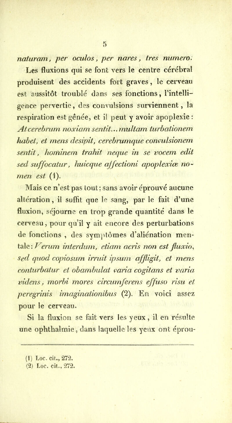 naturam, per oculos, per nares, ires numéro: Les fluxions qui se font vers ie centre cérébral produisent des accidents fort graves, le cerveau est aussitôt troublé dans ses fonctions, rintelli-” gence pervertie, des convulsions surviennent, la respiration est gêoée^ et il peut y avoir apoplexie : Atcerehrum noodarn sentit,., multarn turbationem hahet, et mens desipit, cerehrumque conçulsionem sentit, ïiojfiinem trahit neque in se vocem edit sed suffocatur, huicque affectioni apoplexiœ men est (1)- Mais ce n’est pas tout ; sans avoir éprouvé aucune altération, il suffit que ie sang, par ie fait d’une fluxion, séjourne en trop grande quantité dans le cerveau^ pour qu’il y ait encore des perturbations de fonctions , des symptômes d’aliénation men» taie : V^erum interdum, etiam acris non est jïuxio,, Sed quod copiosum irridt ipsum afjligit, et mens conturbatur et obambidat çaria cogitans et j)aria> videns, morbi mores circumferens effuso risu et pcregrinis irnaginationibus (2), En voici assez pour le cerveau. Si la fluxion se fait vers les yeux, il en résulte une opbtbalmie., dans laquelle les yeux ont éproii- (î) Loc. ciî., 272.