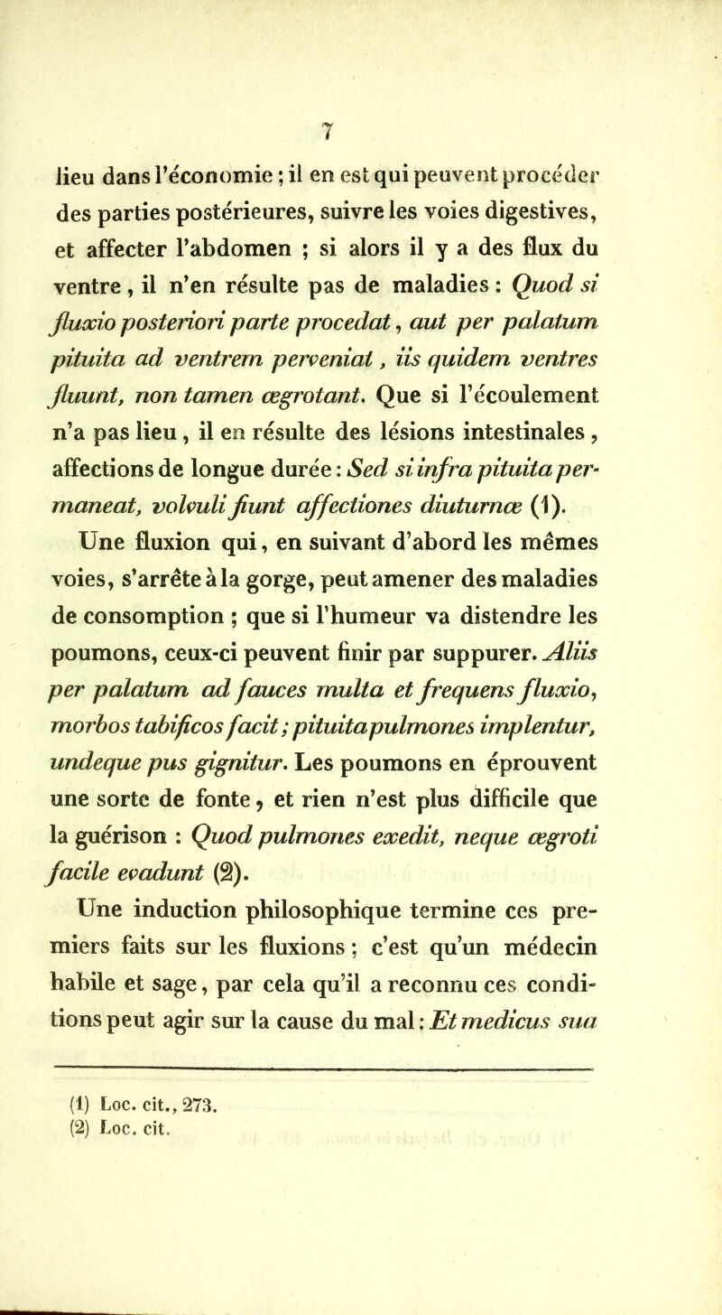 lieu dans l’économie ; il en est qui peuvent procéder des parties postérieures, suivre les voies digestives, et affecter l’abdomen ; si alors il y a des flux du ventre, il n’en résulte pas de maladies : Quod si fluxio posteriori parte procédât, aut per palatum pituita ad ventrem perceniat, iis quidem ventres Jluunt, non tamen œgrotant. Que si l’écoulement n’a pas lieu, il en résulte des lésions intestinales , affections de longue durée : Sed si infra pituita per- maneat, volvulifiunt affectiones diuturnœ (1). Une fluxion qui, en suivant d’abord les mêmes voies , s’arrête à la gorge, peut amener des maladies de consomption ; que si l’humeur va distendre les poumons, ceux-ci peuvent finir par suppurer. Æiis per palatum ad fauces multa et frequens fluocio, morbos tabificos facit; pituitapulmones implentur, undeque pus gignitur. Les poumons en éprouvent une sorte de fonte, et rien n’est plus difficile que la guérison : Quod pulmones exedit, neque œgroti facile eoadunt (â). Une induction philosophique termine ces pre- miers faits sur les fluxions ; c’est qu’un médecin habile et sage, par cela qu’il a reconnu ces condi- tions peut agir sur la cause du mal : Et medicus sua (!) Loc. cit,, 273. (2) Loc. cit.