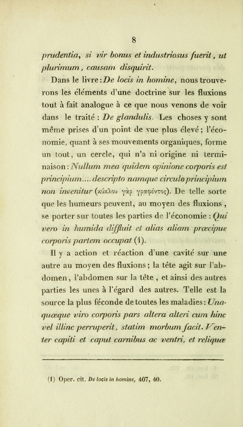 piiÀdentia^ si vir bonus et industriosus fuerit, ut plurirnum, causant disquirit. Dans le livre: De locis in homine, nous trouve- rons les éléments d’une doctrine sur les fluxions tout à fait analogue à ce que nous venons de voir dans le traité : De glandulis. Les choses y sont même prises d’un point de vue plus élevé ; l’éco- nomie^ quant à ses mouvements organiques, forme un tout, un cercle, qui n’a ni origine ni termi- naison : Nullum mea quidem opinione coiporis est principium....descripto narnque circuloprincipiurn non incenitur (/.'jy-T^ou yàp ypaçsvTo;). De telle sorte que les humeurs peuvent, au moyen des fluxions , se porter sur toutes les parties de l’économie : Qui vero in humida difjluit et alias aliam prcecipue corporis partent occupât (1). Il y a action et réaction d’une cavité sur une autre au moyen des fluxions ; la tête agit sur l’ab- domen , l’abdomen sur la tête , et ainsi des autres pai'ties les unes à l’égard des autres. Telle est la source la plus féconde de toutes les maladies : Una- quœque viro corpons pars altéra alteri cum hinc vel illinc perruperit, statim morbum facit. T^en- ter capiti et caput carnibus ac ventri, et reliquœ (1) Oper. cit. De locis in homine, 407, 40.