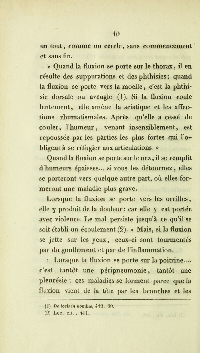 iO un tout, comme un cercle, sans commencement et sans fin. « Quand la fluxion se porte sur le thorax, il en résulte des suppurations et des phthisies ; quand la fluxion se porte vers la moelle, c’est la phthi- sie, dorsale ou aveugle (1). Si la fluxion coule lentement , elle amène la sciatique et les affec- lions rhumatismales. Après qu’elle a cessé de couler, l’humeur, venant insensiblement, est repoussée par les pàrties les plus fortes qui l’o- bligent à se réfugier aux articulations. » Quand la fluxion se porte sur le nez, il se remplit d’humeurs épaisses... si vous les détournez, elles se porteront vers quelque autre part, où elles for- meront une maladie plus grave. , Lorsque la fluxion se porte vers les oreilles, elle y produit de la douleur ; car elle y est portée avec violence. Le mal persiste jusqu’à ce qu’il se soit établi un écoulement (â). « Mais, si la fluxion se jette sur les yeux, ceux-ci sont tourmentés par du gonflement et par de l’inflammation. « Lorsque la fluxion se porte sur la poitrine.... c’est tantôt une péripneumonie, tantôt une pleurésie ; ces maladies se forment parce que la fluxion vient de la tête par les bronches et les (1) De locîs in homîne, 412,20.