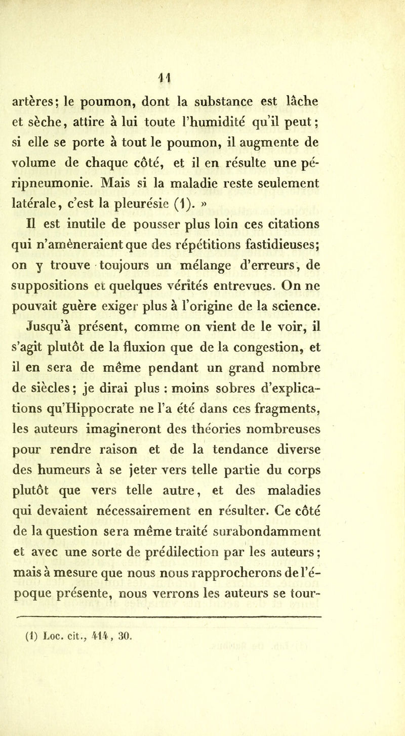 artères; le poumon, dont la substance est lâche et sèche, attire à lui toute l’humidité qu’il peut ; si elle se porte à tout le poumon, il augmente de volume de chaque côté, et il en résulte une pé- ripneumonie. Mais si la maladie reste seulement latérale, c’est la pleurésie (1). » Il est inutile de pousser plus loin ces citations qui n’amèneraient que des répétitions fastidieuses; on y trouve toujours un mélange d’erreurs, de suppositions et quelques vérités entrevues. On ne pouvait guère exiger plus à l’origine de la science. Jusqu’à présent, comme on vient de le voir, il s’agit plutôt de la fluxion que de la congestion, et il en sera de même pendant un grand nombre de siècles ; je dirai plus : moins sobres d’explica*- tions qu’Hippocrate ne l’a été dans ces fragments, les auteurs imagineront des théories nombreuses pour rendre raison et de la tendance diverse des humeurs à se jeter vers telle partie du corps plutôt que vers telle autre, et des maladies qui devaient nécessairement en résulter. Ce côté de la question sera même traité surabondamment I et avec une sorte de prédilection par les auteurs ; mais à mesure que nous nous rapprocherons de l’é- poque présente, nous verrons les auteurs se tour-