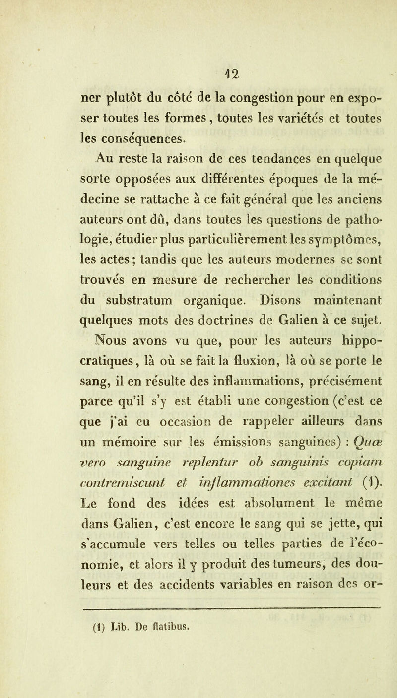/ 12 ner plutôt du côté de la congestion pour en expo- ser toutes les formes, toutes les variétés et toutes les conséquences. Au reste la raison de ces tendances en quelque sorte opposées aux différentes époques de la mé- decine se rattache à ce fait général que les anciens auteurs ont dû, dans toutes les questions de patho- logie, étudier plus particulièrement les symptômes, les actes ; tandis que les auteurs modernes se sont trouvés en mesure de rechercher les conditions du substratum organique. Disons maintenant quelques mots des doctrines de Galien à ce sujet. Nous avons vu que, pour les auteurs hippo- cratiques, là où se fait la fluxion, là où se porte le sang, il en résulte des inflammations, précisément parce qu’il s’y est établi une congestion (c’est ce que j'ai eu occasion de rappeler ailleurs dans un mémoire sur les émissions sanguines) : Quœ vero sanguine repleniur oh sanguinis copiam conirerniscunt et injlammationes excitant (1). Le fond des idées est absolument le même dans Galien, c’est encore le sang qui se jette, qui s’accumule vers telles ou telles parties de l’éco- nomie, et alors il y produit des tumeurs, des dou- leurs et des accidents variables en raison des or-
