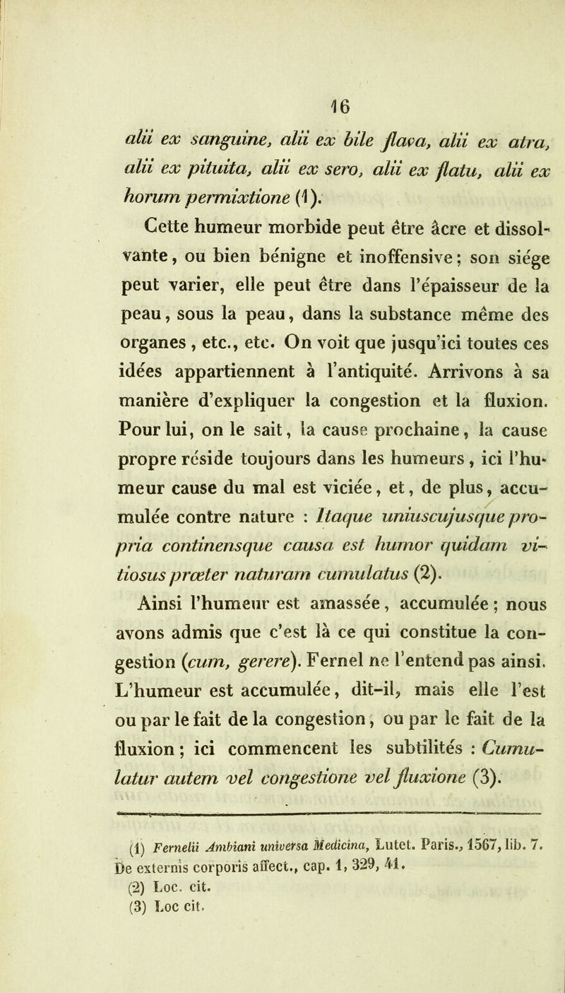 alii ex sanguine, alii ex bile Jlam, alii ex atra, alii ex pituita, alii ex sera, alii ex flatu, alii ex horum permixtione (1 ). Cette humeur morbide peut être âcre et dissol- vante , ou bien bénigne et inoffensive ; son siège peut varier, elle peut être dans l’épaisseur de la peau, sous la peau, dans la substance même des organes , etc., etc. On voit que jusqu’ici toutes ces idées appartiennent à l’antiquité. Arrivons à sa manière d’expliquer la congestion et la fluxion. Pour lui, on le sait, la cause prochaine, la cause propre réside toujours dans les humeurs, ici l’hu- meur cause du mal est viciée, et, de plus, accu- mulée contre nature : Itaque uniuscujusque pro- pria continensque causa est humor quidam vi~ tiosus prœter naturam cumulatus (2). Ainsi l’humeur est amassée, accumulée ; nous avons admis que c’est là ce qui constitue la con- gestion (cum, gerere). Fernel ne l’entend pas ainsi. L’humeur est accumulée, dit-il, mais elle l’est ou par le fait delà congestion, ou par le fait de la fluxion ; ici commencent les subtilités : Cumu- latar autem vel congestione vel Jluxione (3). (1) Fernelii Jmhiani universa Medicina, Lutet. Paris., 1567, lib. 7. be exiernis corporis affect., cap. 1, 329, 41. (-2) Loc. cit. (3) Loc cit.