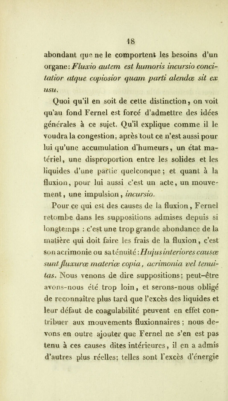 abondant que ne le comportent les besoins d’un organe : Fluxio autem est humons incursio conci- iatior atque copiosior quam parti alendce sit ex usu. Quoi qu’il en soit de cette distinction ^ on voit qu’au fond Fernel est forcé d’admettre des idées générales à ce sujet. Qu’il explique comme il le voudra la congestion; après tout ce n’est aussi pour lui qu’une accumulation d’humeurs, un état ma- tériel, une disproportion entre les solides et les liquides d’une partie quelconque ; et quant à la fluxion, pour lui aussi c’est un acte, un mouve- N ment, une impulsion, incursio. Pour ce qui est des causes de la fluxion, Fernel retombe dans les suppositions admises depuis si longtcînps ; c’est une trop grande abondance de la matière qui doit faire les frais de la fluxion', c’est son acrimonie ou S‘àtémi\ïé :Hujusinteriorescausœ surit Jluxurœ materiœ copia, acrimonia vel tenui- tas. Nous venons de dire suppositions; peut-être avons-nous été.trop loin, et serons-nous obligé de reconnaître plus tard que l’excès des liquides et leur défaut de coagulabilité peuvent en effet con- tribuer aux mouvements fluxionnaires ; nous de- vons en outre ajouter que Fernel ne s’en est pas tenu à ces causes dites intérieures, il en a admis d’autres plus réelles; telles sont l’excès d’énergie