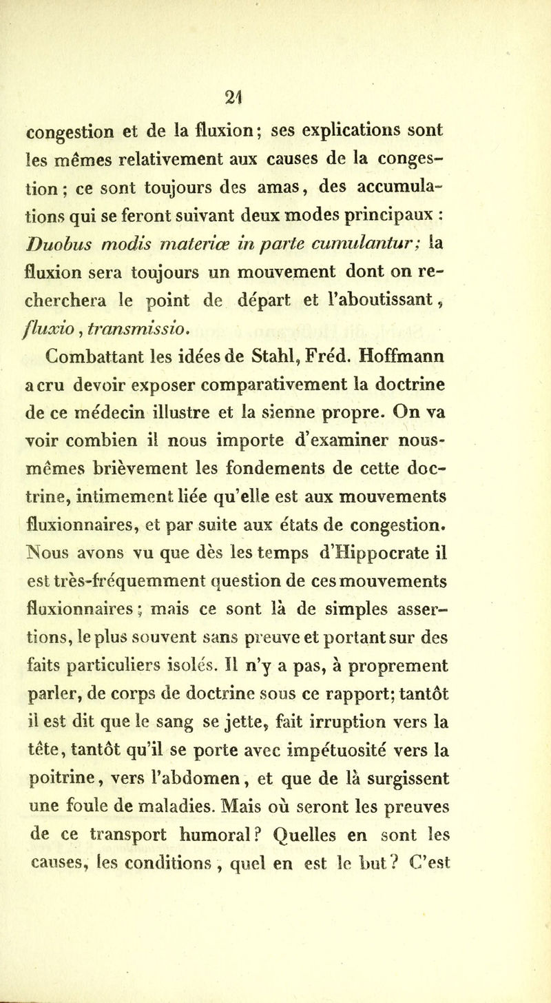 congestion et de la fluxion ; ses explications sont les mêmes relativement aux causes de la conges- tion ; ce sont toujours des amas, des accumula- tions qui se feront suivant deux modes principaux : Duohus modis materiœ in parte cumulantur; la fluxion sera toujours un mouvement dont on re- cherchera le point de départ et l’aboutissant, fluxio, transmissio. Combattant les idées de Stahl, Fréd. Hoffmann a cru devoir exposer comparativement la doctrine de ce médecin illustre et la sienne propre. On va voir combien il nous importe d’examiner nous- mêmes brièvement les fondements de cette doc- trine, intimement liée qu’elle est aux mouvements fluxionnaires, et par suite aux états de congestion. Nous avons vu que dès les temps d’Hippocrate il est très-fréquemment question de ces mouvements fluxionnaires ; mais ce sont là de simples asser- tions, le plus souvent sans preuve et portant sur des faits particuliers isolés. Il n’y a pas, à proprement parler, de corps de doctrine sous ce rapport; tantôt il est dit que le sang se jette, fait irruption vers la tête, tantôt qu’il se porte avec impétuosité vers la poitrine, vers l’abdomen, et que de là surgissent une foule de maladies. Mais où seront les preuves de ce transport humoral ? Quelles en sont les causes, les conditions, quel en est le but ? C’e.st