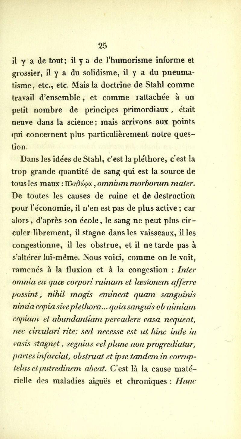 il y a de tout; il y a de l’humorisme informe et grossier, il y a du solidisme, il y a du pneuma- tisme, etc., etc. Mais la doctrine de Stahl comme travail d’ensemble, et comme rattachée à un petit nombre de principes primordiaux, était neuve dans la science ; mais arrivons aux points qui concernent plus particulièrement notre ques- tion. ( Dans les idées de Stahl, c’est la pléthore, c’est la trop grande quantité de sang qui est la source de tous les maux : n'XviOcopa, omnium morbonim mater. De toutes les causes de ruine et de destruction pour l’économie, il n’en est pas de plus active ; car alors, d’après son école, le sang ne peut plus cir- culer librement, il stagne dans les vaisseaux, il les congestionne, il les obstrue, et il ne tarde pas à s’altérer lui-même. Nous voici, comme on le voit, ramenés à la fluxion et à la congestion : Inter omnia ea rjuœ corpori ruinam et lœsionem afferre possint J, nihil magis emineat quam sanguinis nimia copia siçeplethora... quia sanguis ob nimiarn copiam et abundantiam pervadere vasa nequeat, nec circulari rite; sed necesse est ut hinc inde in i>asis stagnet, segnius ç>el plane non progrediatur, partes infarciat, obstruât et ipse tandem in corrup- telas etputredinem abeat. C’est là la cause maté- rielle des maladies aiguës et chroniques : Hanc