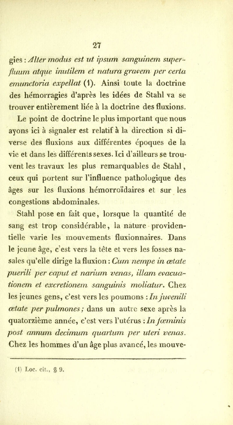 gies : Aller modus est ut ipsum sanguinem super-^ fluum atque inutilem et natura graçern per certa emunctoria eocpellat (1). Ainsi toute la doctrine des hémorragies d’après les idées de Stahl va se trouver entièrement liée à la doctrine des fluxions. Le point de doctrine le plus important que nous ayons ici à signaler est relatif à la direction si di- verse des fluxions aux différentes époques de la vie et dans les différents sexes. Ici d’ailleurs se trou- vent les travaux les plus remarquables de Stahl, ceux qui portent sur l’influence pathologique des âges sur les fluxions hémorroïdaires et sur les congestions abdominales. Stahl pose en fait que, lorsque la quantité de sang est trop considérable, la nature - providen» tielle varie les mouvements fluxionnaires. Dans le jeune âge, c’est vers la tête et vers les fosses na- sales qu’elle dirige la fluxion : Cura nempe in œtate puenli per caput et nariurn venus, illam eçacua- tionem et excretionem sanguinis moliatur. Chez les jeunes gens, c’est vers les poumons \In juçenili œtate per pulmones ; dans un autre sexe après la quatorzième année, c’est vers Futérus :ln fœminis post annum decimum quartum per uteri venus. Chez les hommes d’un âge plus avancé, les mouve»