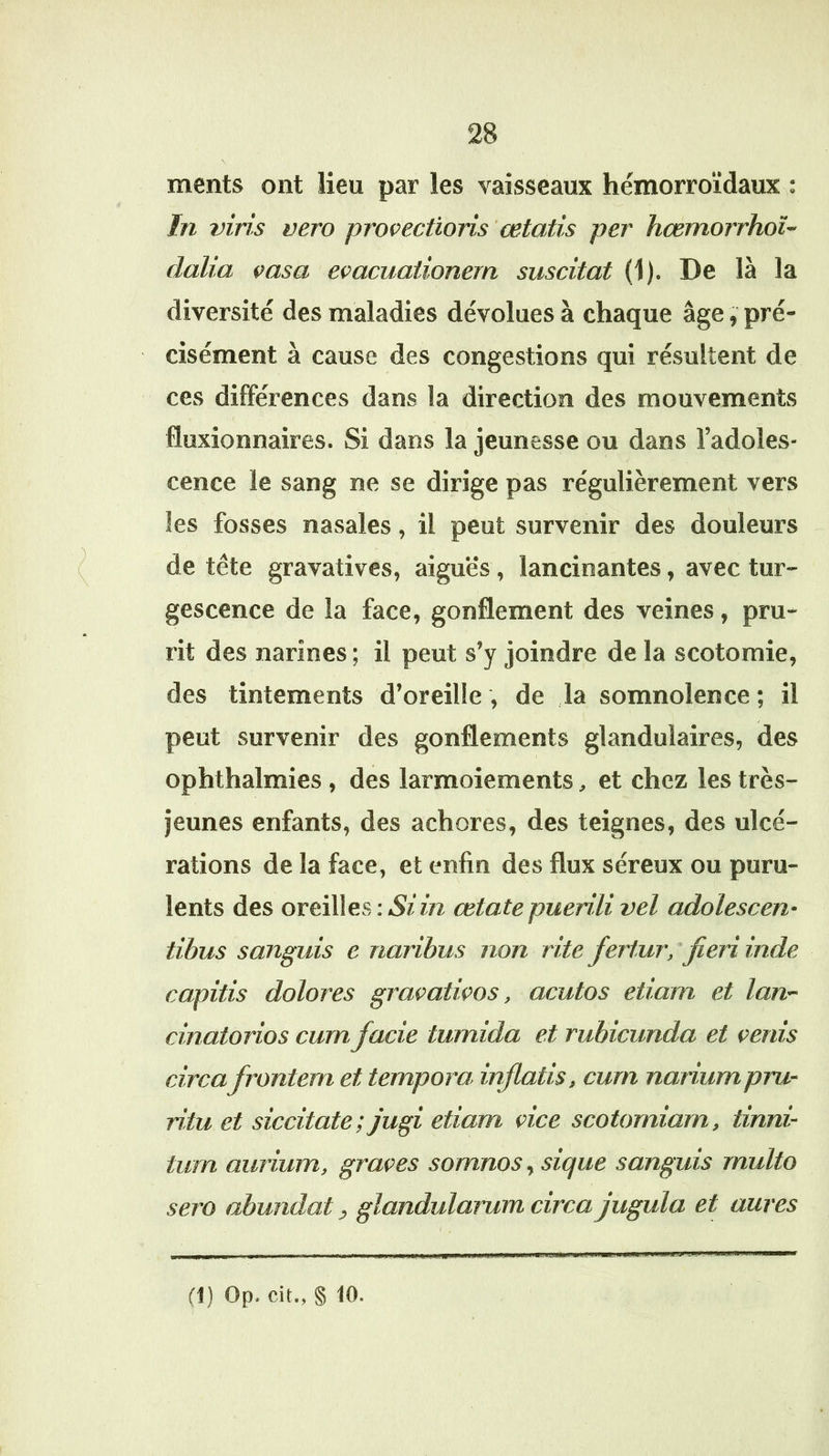 ments ont lieu par les vaisseaux hémorroïdaux ; In vins vero protections œtatis per hœmorrhoî- dalia tasa etacuaiionern suscitât (1). De là la diversité des maladies dévolues à chaque âge, pré- cisément à cause des congestions qui résultent de ces différences dans la direction des mouvements fluxionnaires. Si dans la jeunesse ou dans l’adoles- cence le sang ne se dirige pas régulièrement vers les fosses nasales, il peut survenir des douleurs de tête gravatives, aiguës, lancinantes, avec tur- gescence de la face, gonflement des veines, pru- rit des narines ; il peut s’y joindre de la scotomie, des tintements d’oreille , de la somnolence ; il peut survenir des gonflements glandulaires, des ophthalmies , des larmoiements ^ et chez les très- jeunes enfants, des achores, des teignes, des ulcé- rations de la face, et enfin des flux séreux ou puru- lents des oreilles : Si in œtate puenli vel adolescen- tibus sanguis c rianbus non rite fertur, fieri inde capitis dolores gratatitos, acutos etiam et lan~ cinaiorios cumfacie tumida et rubicunda et venis circafrontem et tempora inflatis, curn nariumpru- ritu et siccitate; jugi etiam vice scotomiarn, tinrd- tum amium, grâces somnos, sique sanguis rnulto sero abundat, glandularum circa jugula et aures