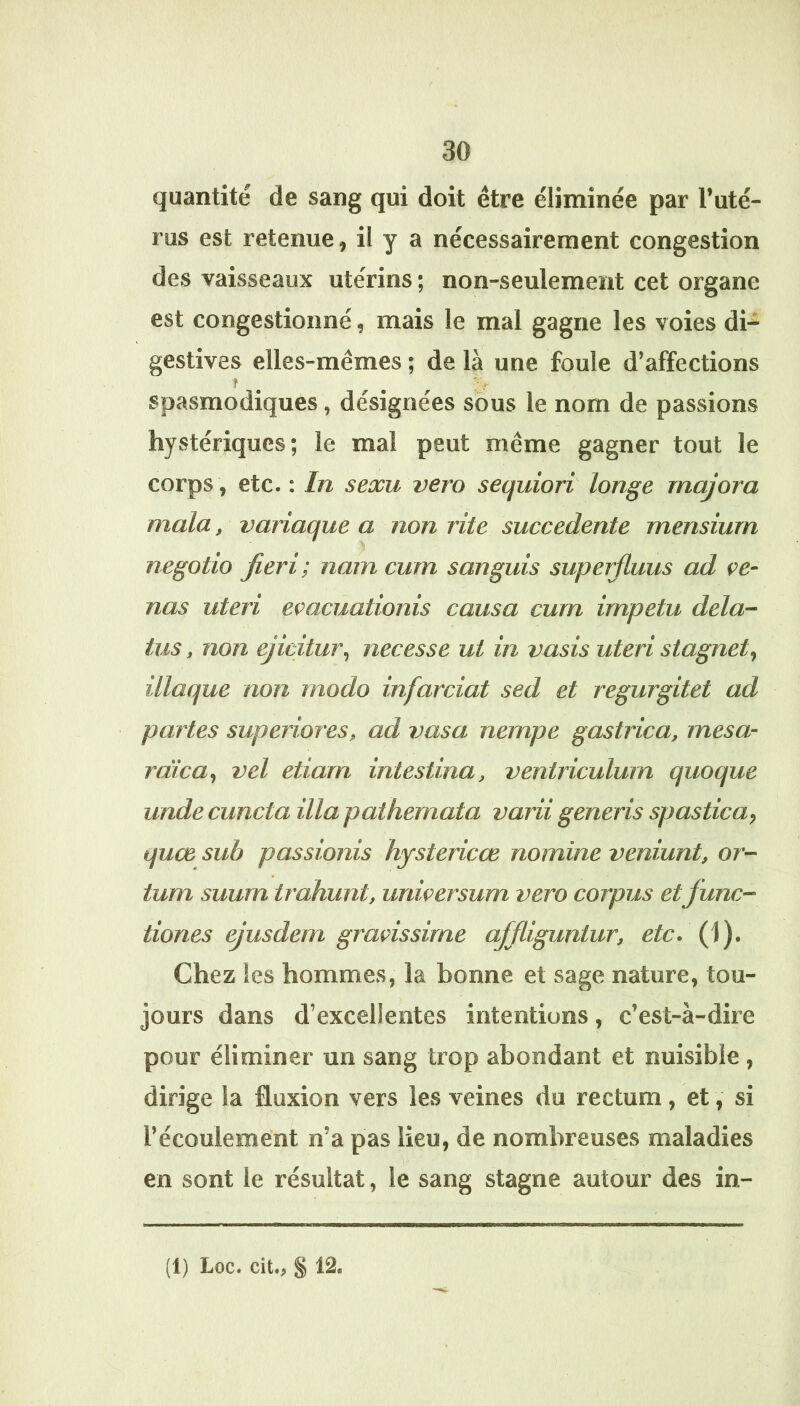 quantité de sang qui doit être éliminée par l’uté- rus est retenue, il y a nécessairement congestion des vaisseaux utérins ; non-seulement cet organe est congestionné, mais le mal gagne les voies di- gestives elles-mêmes ; de là une foule d’affections spasmodiques, désignées sôus le nom de passions hystériques; le mal peut même gagner tout le corps, etc. : In seocu vero sequiori longe majora mala, variaque a non rite succedente mensiurn negotio jieri; nam cum sanguis supeifiuus ad çe- nas uteri evacûationis causa cum impetu dela- tus, non ejicitur^ necesse ut in vasis uteri siagnet^ iliaque non modo infarciat sed et regurgitet ad partes superiores, ad vasa nempe gastrica, mesa- rdica^ vel etiam intestina, ventriculurn quoque unde cuncta ilia pathemata varii generis spastica, quoe sub passionis hystericœ nomine veniunt, or- tum suurn trahunt, urdcersum vero corpus etfunc- tiones ejusdem graçissime ajfliguntur, etc. (1). Chez 1 es hommes, la bonne et sage nature, tou- jours dans d’excellentes intentions, c’est-à-dire pour éliminer un sang trop abondant et nuisible, dirige la fluxion vers les veines du rectum, et, si l’écoulement n’a pas lieu, de nombreuses maladies en sont le résultat, le sang stagne autour des in-