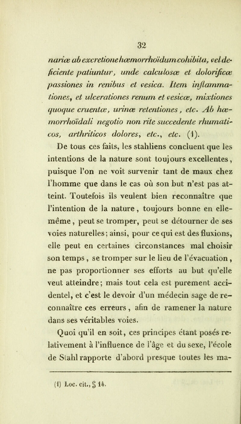 narice abexcretionehœmorrhoïdumcohibita, oelde' ficiente patiuntur, uride calculosœ et dolorijicœ passiones in renibus et çesica. Item injlamma- tiones^ et ulcerationes renum et oesicœ, mixtiones quoque cruentœ, urinœ retentiones, etc. Ah hæ- morrhdidali negotio non rite succedente rhumati- cos, arthriticos dolores., etc., etc. (1). De tous ces faits, les stahliens concluent que les intentions de la nature sont toujours excellentes, puisque l’on ne voit survenir tant de maux chez l’homme que dans le cas où son but n’est pas at- teint. Toutefois ils veulent bien reconnaître que l’intention de la nature, toujours bonne en elle- même , peut se tromper, peut se détourner de ses voies naturelles; ainsi, pour ce qui est des fluxions, elle peut en certaines circonstances mal choisir son temps, se tromper sur le lieu de l’évacuation, ne pas proportionner ses efforts au but qu’elle veut atteindre; mais tout cela est purement acci- dentel, et c’est le devoir d’un médecin sage de re- connaître ces erreurs, afin de ramener la nature dans ses véritables voies. Quoi qu’il en soit, ces principes étant posés re- lativement à l’influence de l’âge et du sexe, l’école de Stahl rapporte d’abord presque toutes les ma- iiagjiyjrn