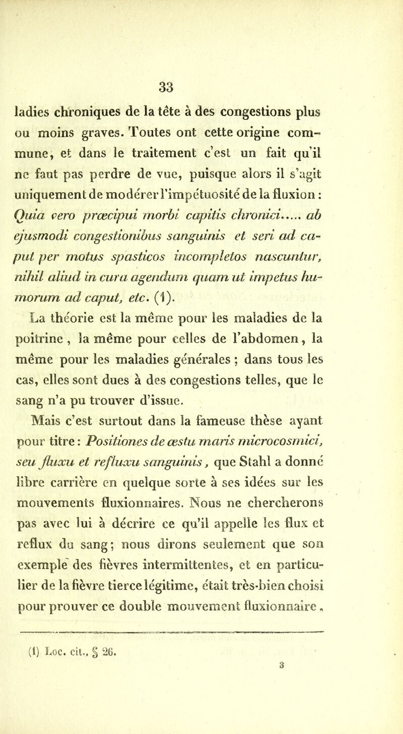 ladies chroniques de la tête à des congestions plus ou moins graves-Toutes ont cette origine com- mune, et dans le traitement c’est un fait qu’il ne faut pas perdre de vue, puisque alors il s’agit uniquement de modérer Fimpétuosité de la fluxion : Quia çero prœcipui morhi capitis chronici ab ejusmodi congestionibus sanguinis et sert ad ca’- put per motus spasticos incompletos nascuntur, nïhil aliud in cura agendum quam ut impetus hu-- morum ad caput, etc. (1). La théorie est la même pour les maladies de la poitrine , la même pour celles de F abdomen, la même pour les maladies générales ; dans tous les cas, elles sont dues à des congestions telles, que le sang n’a pu trouver d’issue. Mais c’est surtout dans la fameuse thèse ayant pour titre : Positiones de œstu maris microcosmici, seu fiuxu et refluxu sanguinis, que Stahl a donné libre carrière en quelque sorte à ses idées sur les mouvements fluxiomiaires. Noos ne chercherons pas avec lui à décrire ce qu’il appelle les flux et reflux du sang; noos dirons seulement que son exemple des fièvres interaiitteoles, et en particu- lier de la fièvre tierce légitime, était très-bien choisi pour prouver ce double 'mouvement fluxioimaire «