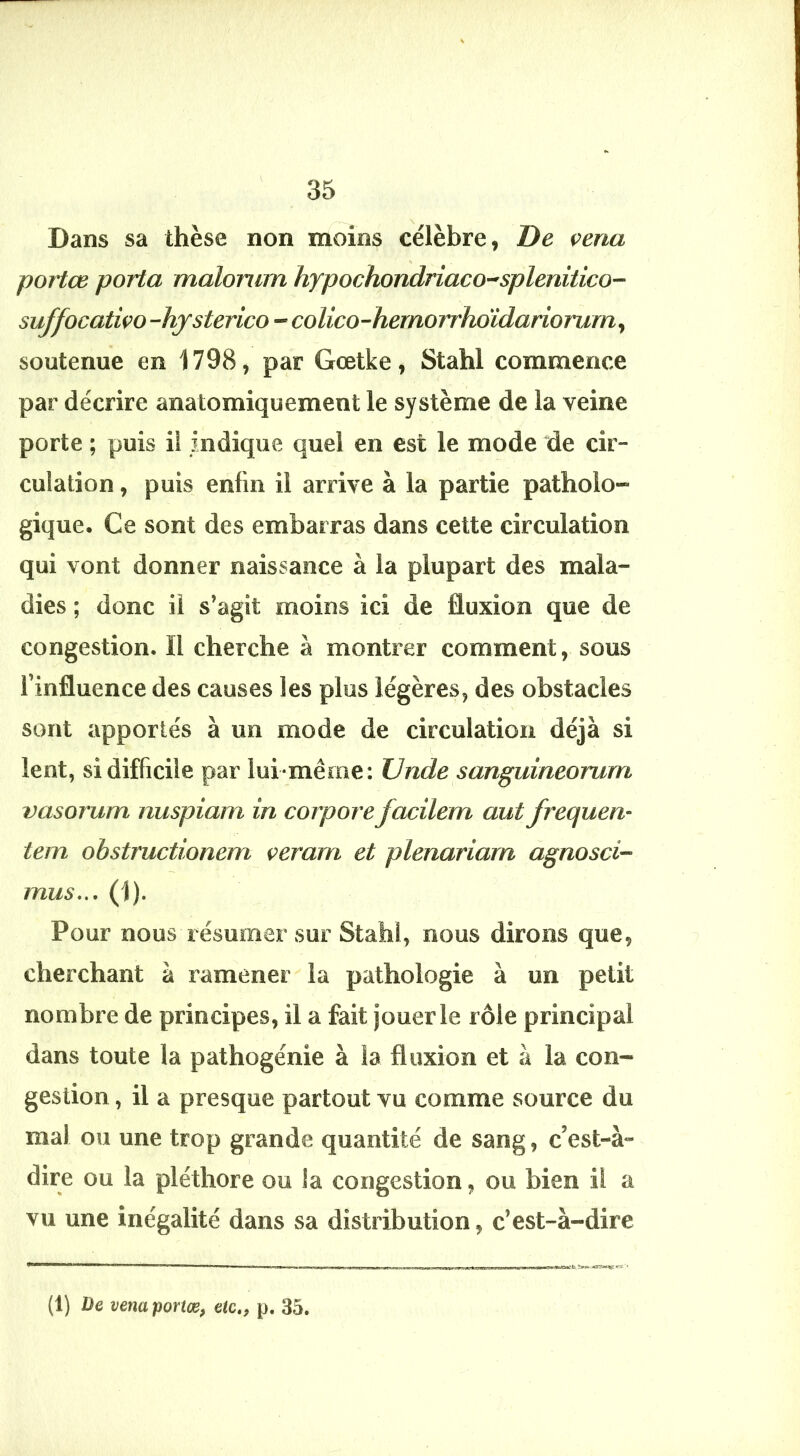 I. 35 Dans sa thèse non moins célèbre, De çena portœ porta malonim hypochondriaco-'splenitico- suffocativo -hjsterico - coUco-hernorrhoïdariorurn^ soutenue en 1798, par Gœtke, Stahl commence par décrire anatomiquement le système de la veine porte ; puis il indique quel en est le mode de cir- culation , puis enfin il arrive à la partie patholo- gique. Ce sont des embarras dans cette circulation qui vont donner naissance à la plupart des mala- dies ; donc il s’agit moins ici de fluxion que de congestion. Il cherche à montrer comment, sous l’influence des causes les plus légères, des obstacles sont apportés à un mode de circulation déjà si lent, si difficile par lui-même: Vnde sanguineorum vasorum nuspiam in corporefacilem autfreauen- tem obstructionem veram et plenariarn agnosci- mus... (1). Pour nous résumer sur Stahl, nous dirons que, cherchant à ramener la pathologie à un petit nombre de principes, il a fait jouer le rôle principal dans toute la pathogénie à la fluxion et à la con- gestion , il a presque partout vu comme source du mal ou une trop grande quantité de sang, c’est-à- dire ou la pléthore ou la congestion, ou bien il a vu une inégalité dans sa distribution, c’est-à-dire