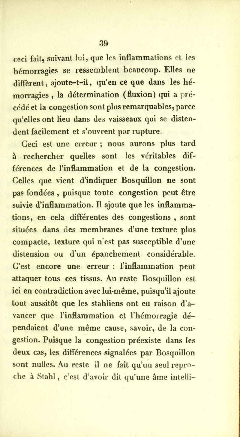 / ?l» ceci fait, suivant lui, que les inflammations et les hémorragies se ressemblent beaucoup. Elles ne diffèrent, ajoute-t-il, qu’en ce que dans les hé- morragies , la détermination (fluxion) qui a pré- cédé et la congestion sont plus remarquables, parce qu’elles ont lieu dans des vaisseaux qui se disten- dent facilement et s’ouvrent par rupture. Ceci est une erreur ; nous aurons plus tard à rechercher quelles sont les véritables dif- férences de l’inflammation et de la congestion. Celles que vient d’indiquer Bosquillon ne sont pas fondées , puisque toute congestion peut être suivie d’inflammation. Il ajoute que les inflamma- tions, en cela différentes des congestions , sont situées dans des membranes d’une texture plus compacte, texture qui n’est pas susceptible d’une distension ou d’un épanchement considérable. C’est encore une erreur : l’inflammation peut attaquer tous ces tissus. Au reste Bosquillon est ici en contradiction avec lui-même, puisqu’il ajoute t tout aussitôt que les stahliens ont eu raison d’a- vancer que l’inflammation et l’hémorragie dé- pendaient d’une même cause, savoir, de la con- gestion. Puisque la congestion préexiste dans les deux cas, les différences signalées par Bosquillon sont nulles. Au reste il ne fait qu’un seul repro- che à Stahl, c’est d’avoir dit qu’une âme inteili-