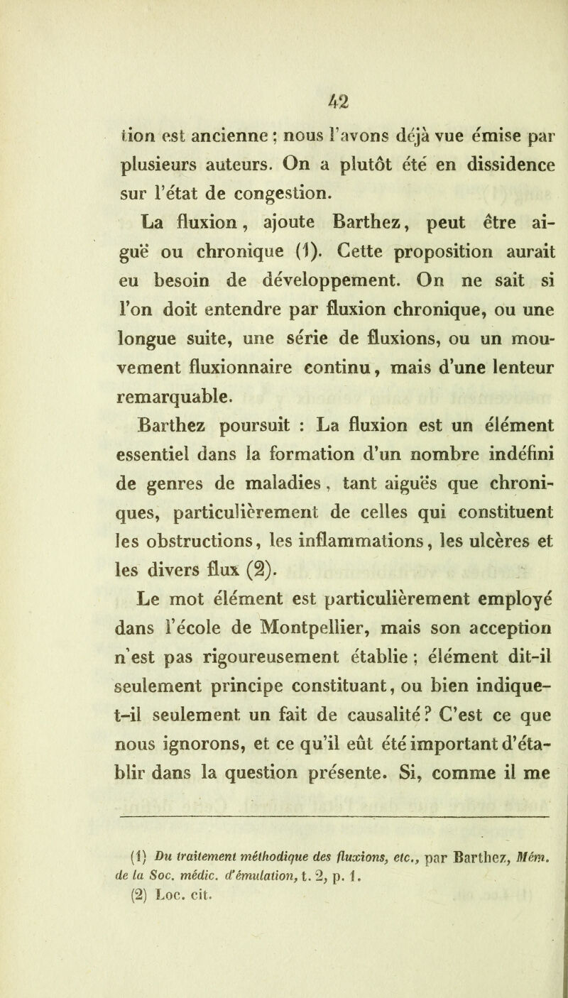 tion est ancienne ; nous l’avons déjà vue émise par plusieurs auteurs. On a plutôt été en dissidence sur l’état de congestion. La fluxion, ajoute Barthez, peut être ai- guë ou chronique (1). Cette proposition aurait eu besoin de développement. On ne sait si Ton doit entendre par fluxion chronique, ou une longue suite, une série de fluxions, ou un mou- vement fluxionnaire continu, mais d’une lenteur remarquable. , Barthez poursuit : La fluxion est un élément essentiel dans la formation d’un nombre indéfini de genres de maladies, tant aiguës que chroni- ques, particulièrement de celles qui constituent les obstructions, les inflammations, les ulcères et les divers flux (â). Le mot élément est particulièrement employé dans l’école de Montpellier, mais son acception n’est pas rigoureusement établie ; élément dit-il seulement principe constituant, ou bien indique- t-il seulement un fait de causalité? C’est ce que nous ignorons, et ce qu’il eût été important d’éta- blir dans la question présente. Si, comme il me (1) Du traitement méthodique des fluxions^ etc,, par Barthez, Mém, de la Soc, médic. d'émulation, t. 2, p. I. (2) Loc. cit.