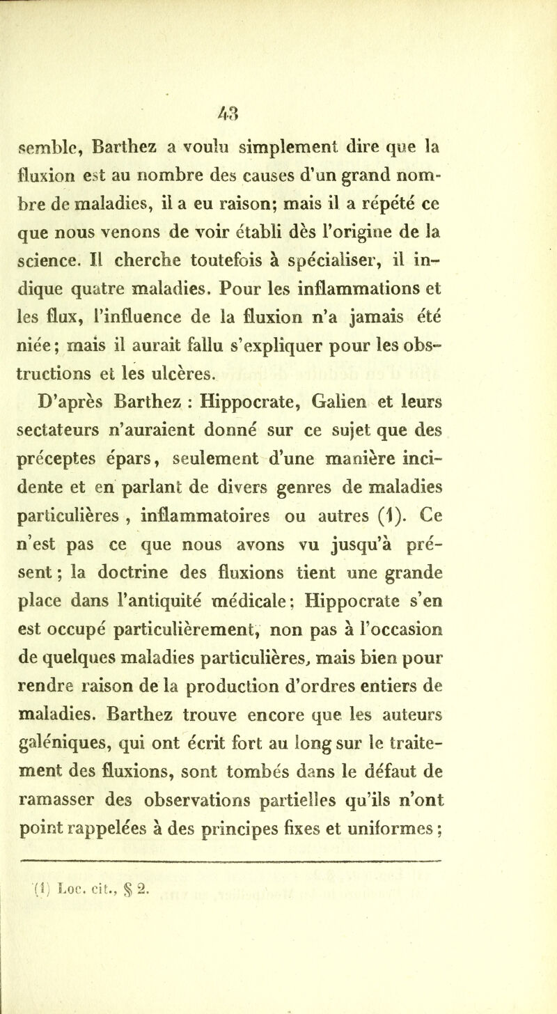 /.a semble, Barthez a voulu simplement dire que la fluxion est au nombre des causes d’un grand nom- bre de maladies, il a eu raison; mais il a répété ce que nous venons de voir établi dès l’origine de la science. Il cherche toutefois à spécialiser, il in- dique quatre maladies. Pour les inflammations et les flux, l’influence de la fluxion n’a jamais été niée ; mais il aurait fallu s’expliquer pour les obs- tructions et les ulcères. D’après Barthez : Hippocrate, Galien et leurs sectateurs n’auraient donné sur ce sujet que des préceptes épars, seulement d’une manière inci- dente et en pariant de divers genres de maladies particulières , inflammatoires ou autres (1). Ce n’est pas ce que nous avons vu jusqu’à pré- sent ; la doctrine des fluxions tient une grande place dans l’antiquité médicale; Hippocrate s’en est occupé particulièrement, non pas à l’occasion de quelques maladies particulières, mais bien pour rendre raison de la production d’ordres entiers de maladies. Barthez trouve encore que les auteurs galéniques, qui ont écrit fort au long sur le traite- ment des fluxions, sont tombés dans le défaut de ramasser des observations partielles qu’ils n’ont point rappelées à des principes fixes et uniformes ; ■(I) Loc. eit., § 2