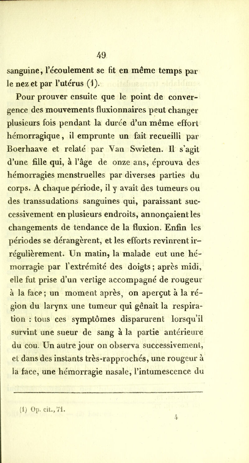 sanguine, l’écoulement se fit en même temps par le nez et par l’utérus (1).' Pour prouver ensuite que le point de conver- gence des mouvements fluxionnaires peut changer plusieurs fois pendant la durée d’un même effort hémorragique, il emprunte un fait recueilli par Boerhaave et relaté par Van Swieten. Il s’agit d’une fille qui, à l’âge de onze ans, éprouva des hémorragies menstruelles par diverses parties du corps. A chaque période, il y avait des tumeurs ou des transsudations sanguines qui, paraissant suc- cessivement en plusieurs endroits, annonçaient les changements de tendance de la fluxion. Enfin les périodes se dérangèrent, et les efforts revinrent ir- régulièrement. Un matin, la malade eut une hé- morragie par l’extrémité des doigts ; après midi, elle fut prise d’un vertige accompagné de rougeur à la face ; un moment après, on aperçut à la ré- gion du larynx une tumeur qui gênait la respira- tion : tous ces symptômes disparurent lorsqu’il survint une sueur de sang à la partie antérieure du cou. Un autre Jour on observa successivement, et dans des instants très-rapprochés, une rougeur à la face, une hémorragie nasale, l’intumescence du (1) Op, cît,, '7L 4