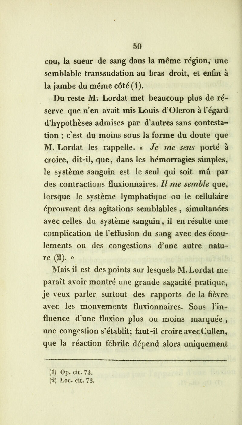 # cou, la sueur de sang dans la même région, une semblable transsudation au bras droit, et enfin à la jambe du même côté (1). Du reste M: Lordat met beaucoup plus de ré- serve que n’en avait mis Louis d’Oleron a l’égard d’hypothèses admises par d’autres sans contesta- tion ; c’est du moins sous la forme du doute que M. Lordat les rappelle. « Je me sens porté à croire, dit-il, que, dans les hémorragies simples, le système sanguin est le seul qui soit mû par des contractions fluxionnaires. Il me semble que, lorsque le système lymphatique ou le cellulaire éprouvent des agitations semblables , simultanées avec celles du système sanguin, il en résulte une complication de l’effusion du sang avec des écou- lements ou des congestions d’une autre natu- re (â). » Mais il est des points sur lesquels M. Lordat me paraît avoir montré une grande sagacité pratique, je veux parler surtout des rapports de la fièvre avec les mouvements fluxionnaires. Sous l’in- fluence d’une fluxion plus ou moins marquée , une congestion s’établit; faut-il croire avec Cullen, que la réaction fébrile dépend alors uniquement (1) Op. cit. 73. (2) Loc. cit. 73.