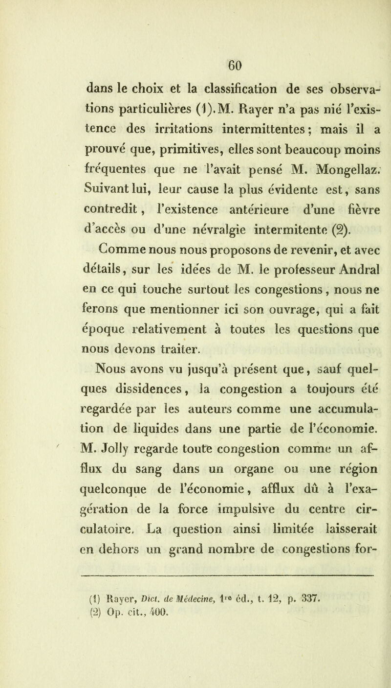 dans le choix et la classification de ses observa- tions particulières (1).M. Rayer n’a pas nié Texis- tence des irritations intermittentes ; mais il a prouvé que, primitives, elles sont beaucoup moins fréquentes que ne l’avait pensé M. Mongellaz. Suivant lui, leur cause la plus évidente est, sans contredit, l’existence antérieure d’une fièvre d’accès ou d’une névralgie intermitente (â). Gomme nous nous proposons de revenir, et avec détails, sur les idées de M. le professeur Andral en ce qui touche surtout les congestions, nous ne ferons que mentionner ici son ouvrage, qui a fait époque relativement à toutes les questions que nous devons traiter. Nous avons vu jusqu’à présent que, sauf quel- ques dissidences, la congestion a toujours été regardée par les auteurs comme une accumula- tion de liquides dans une partie de l’économie. M. Jolly regarde toute congestion comme un af- flux du sang dans un organe ou une région quelconque de l’économie, afflux dû à l’exa- gération de la force impulsive du centre cir- culatoire, La question ainsi limitée laisserait en dehors un grand nombre de congestions for- (1) Rayer, Dict. de Médecine, I'® éd., t. 12, p. .337.