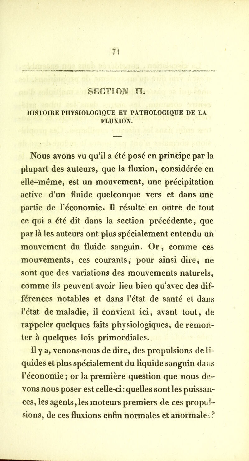 HISTOIRE PHYSIOLOGIQUE ET PATHOLOGIQUE DE LA , FLUXION. Nous avons vu qu’il a été posé en principe par la plupart des auteurs, que la fluxion, considérée en elle-même, est un mouvement, une précipitation active d’un fluide quelconque vers et dans une partie de l’économie. Il résulte en outre de tout ce qui a été dit dans la section précédente, que par là les auteurs ont plus spécialement entendu un mouvement du fluide sanguin. Or, comme ces mouvements, ces courants, pour ainsi dire, ne sont que des variations des mouvements naturels, comme ils peuvent avoir lieu bien qu’avec des dif- férences notables et dans l’état de santé et dans l’état de maladie, il convient ici, avant tout, de rappeler quelques faits physiologiques, de remon- ter à quelques lois primordiales. Il y a, venons-nous de dire, des propulsions de li- quides et plus spécialement du liquide sanguin dans l’économie ; or la première question que nous de- vons nous poser est celle-ci: quelles sont les puissan- ces, les agents, les moteurs premiers de ces propul- sions, de ces fluxions enfin normales et anormale^?