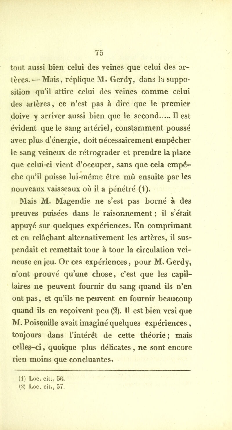 tout aussi bien celui des veines que celui des ar- tères. — Mais, réplique M. Gerdy, dans la suppo- sition qu’il attire celui des veines comme celui des artères, ce n’est pas à dire que le premier doive y arriver aussi bien que le second..... Il est évident que le sang artériel, constamment poussé avec plus d’énergie, doit nécessairement empêcher le sang veineux de rétrograder et prendre la place que celui-ci vient d’occuper, sans que cela empê- che qu’il puisse lui-même être mû ensuite par les nouveaux vaisseaux où il a pénétré (1). Mais M. Magendie ne s’est pas borné à des preuves puisées dans le raisonnement ; il s’était appuyé sur quelques expériences. En comprimant et en relâchant alternativement les artères, il sus- pendait et remettait tour à tour la circulation vei- neuse en jeu. Or ces expériences, pour M. Gerdy, n’ont prouvé qu’une chose, c’est que les capil- laires ne peuvent fournir du sang quand ils n’en ont pas, et qu’ils ne peuvent en fournir beaucoup quand ils en reçoivent peu (§). Il est bien vrai que M. Poiseuille avait imaginé quelques expériences , toujours dans l’intérêt de cette théorie; mais celles-ci, quoique plus délicates , ne sont encore rien moins que concluantes. (1) Loc. cifc., 56« (2) Loc. cit., 57.