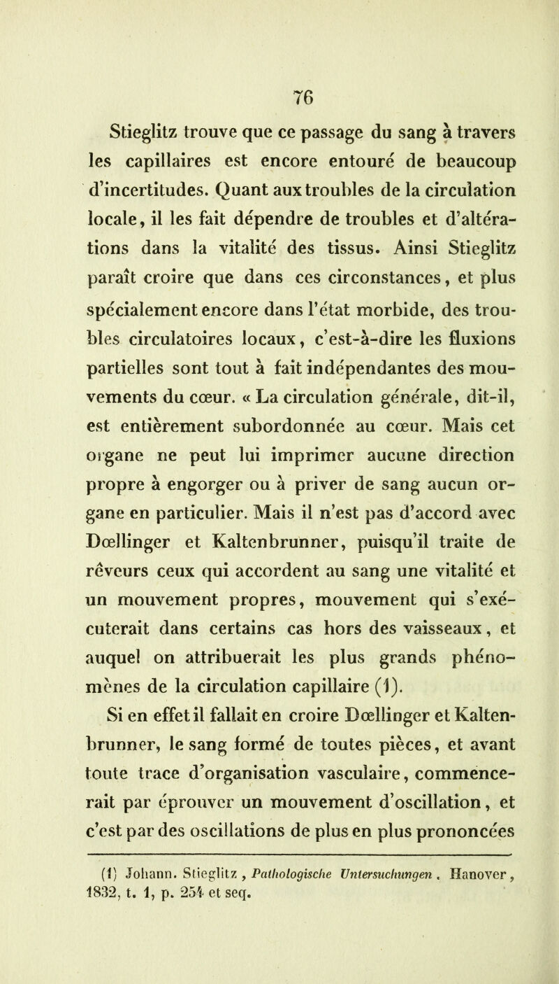 Stieglitz trouve que ce passage du sang à travers les capillaires est encore entouré de beaucoup d’incertitudes. Quant aux troubles de la circulation locale, il les fait dépendre de troubles et d’altéra- tions dans la vitalité des tissus. Ainsi Stieglitz paraît croire que dans ces circonstances, et plus spécialement encore dans l’état morbide, des trou- bles circulatoires locaux, c’est-à-dire les fluxions partielles sont tout à fait indépendantes des mou- vements du cœur. « La circulation générale, dit-il, est entièrement subordonnée au cœur. Mais cet organe ne peut lui imprimer aucune direction propre à engorger ou à priver de sang aucun or- gane en particulier. Mais il n’est pas d’accord avec Dœllinger et Kaltenbrunner, puisqu’il traite de rêveurs ceux qui accordent au sang une vitalité et un mouvement propres, mouvement qui s’exé-' cuterait dans certains cas hors des vaisseaux, et auquel on attribuerait les plus grands phéno- mènes de la circulation capillaire (1). Si en effet il fallait en croire Dœllinger et Kalten- brunner, le sang formé de toutes pièces, et avant toute trace d’organisation vasculaire, commence- rait par éprouver un mouvement d’oscillation, et c’est par des oscillations de plus en plus prononcées (1) Johann» y Patliologische Untersuchungen , Hanover, 1832, t. 1, p, 254 et seq.