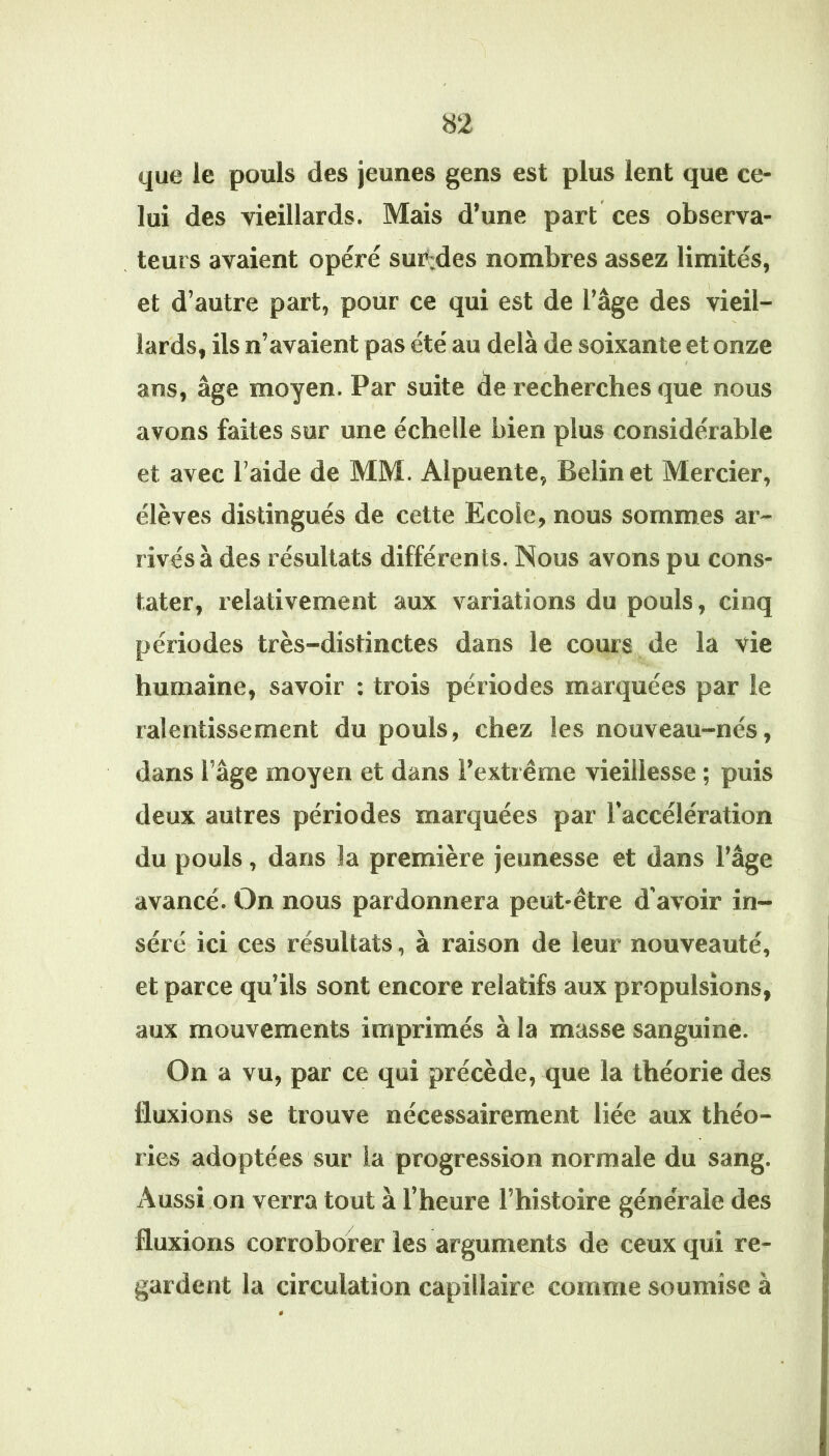 que le pouls des jeunes gens est plus lent que ce- lui des vieillards. Mais d’une part ces observa- teurs avaient opéré sur;des nombres assez limités, et d’autre part, pour ce qui est de l’âge des vieil- lards, ils n’avaient pas été au delà de soixante et onze I / ans, âge moyen. Par suite de recherches que nous avons faites sur une échelle bien plus considérable et avec l’aide de MM. Alpuente, Belinet Mercier, élèves distingués de cette Ecole, nous sommes ar- rivés à des résultats différents. Nous avons pu cons- tater, relativement aux variations du pouls, cinq périodes très-distinctes dans le cours de la vie humaine, savoir : trois périodes marquées par le ralentissement du pouls, chez les nouveau-nés, dans l’âge moyen et dans l’extrême vieillesse ; puis deux autres périodes marquées par l’accélération du pouls, dans la première jeunesse et dans l’âge avancé. On nous pardonnera peut-être d’avoir in- séré ici ces résultats, à raison de leur nouveauté, et parce qu’ils sont encore relatifs aux propulsions, aux mouvements imprimés à la masse sanguine. On a vu, par ce qui précède, que la théorie des fluxions se trouve nécessairement liée aux théo- ries adoptées sur la progression normale du sang. Aussi on verra tout à l’heure l’histoire générale des fluxions corroborer les arguments de ceux qui re- O  gardent la circulation capillaire comme soumise à