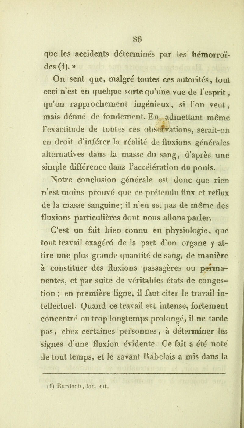 que les accidents déterminés par les hémorroï- des (1). » On sent que, malgré toutes ces autorités, tout ceci n’est en quelque sorte qu’une vue de l’esprit, qu’un rapprochement ingénieux, si l’on veut, mais dénué de fondement. En admettant même l’exactitude de toutes ces obseîvations, serait-on en droit d’inférer la réalité de fluxions générales alternatives dans la masse du sang, d’après une simple différence dans l’accélération du pouls. Notre conclusion générale est donc que rien n’est moins prouvé que ce prétendu flux et reflux de la masse sanguine; il n’en est pas de même des fluxions particulières dont nous allons parler. C’est un fait bien connu en physiologie, que tout travail exagéré de la part d’un organe y at- tire une plus grande quantité de sang, de manière à constituer des fluxions passagères ou perma- nentes, et par suite de véritables états de conges- tion ; en première ligne, il faut citer le travail in- tellectuel. Quand ce travail est intense, fortement concentré ou trop longtemps prolongé, il ne tarde pas, chez certaines personnes, à déterminer les signes d’une fluxion évidente. Ce fait a été noté de tout temps, et le savant Rabelais a mis dans la fl) Bürdacb, loc- cit.