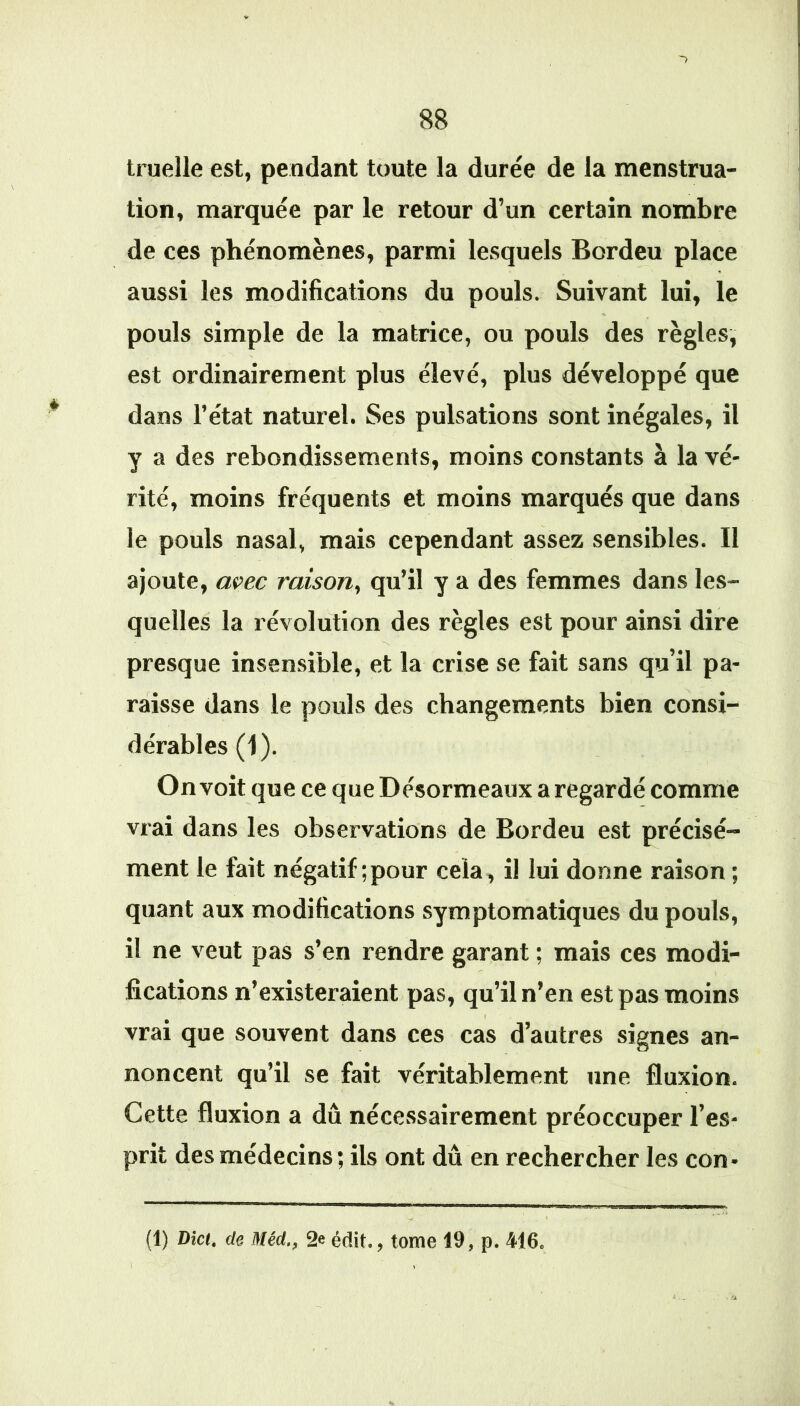 truelle est, pendant toute la durée de la menstrua- tion, marquée par le retour d’un certain nombre de ces phénomènes, parmi lesquels Bordeu place aussi les modifications du pouls. Suivant lui, le pouls simple de la matrice, ou pouls des règles, est ordinairement plus élevé, plus développé que dans l’état naturel. Ses pulsations sont inégales, il y a des rebondissements, moins constants à la vé- rité, moins fréquents et moins marqués que dans le pouls nasal, mais cependant assez sensibles. Il ajoute, avec raison, qu’il y a des femmes dans les- quelles la révolution des règles est pour ainsi dire presque insensible, et la crise se fait sans qu’il pa- raisse dans le pouls des changements bien consi- dérables (1). On voit que ce que Désormeaux a regardé comme vrai dans les observations de Bordeu est précisé- ment le fait négatif ; pour cela, il lui donne raison ; quant aux modifications symptomatiques du pouls, il ne veut pas s’en rendre garant ; mais ces modi- fications n’existeraient pas, qu’il n’en est pas moins vrai que souvent dans ces cas d’autres signes an- noncent qu’il se fait véritablement une fluxion. Cette fluxion a dû nécessairement préoccuper l’es- prit des médecins ; ils ont dû en rechercher les con- (1) Dict, de Méd., 2e édit., tome 19, p. 416.