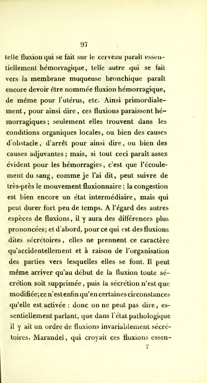 telle fluxion qui se fait sur le cerveau paraît essen- tiellement hémorragique, telle autre qui se fait vers la membrane muqueuse bronchique paraît encore devoir être nommée fluxion hémorragique, de même pour l’utérus, etc. Ainsi primordiale- ment, pour ainsi dire, ces fluxions paraissent hé- morragiques ; seulement elles trouvent dans les conditions organiques locales, ou bien des causes d’obstacle, d’arrêt pour ainsi dire, ou bien des causes adjuvantes ; mais, si tout ceci paraît assez évident pour les hémorragies, c’est que l’écoule- ment du sang, comme je l’ai dit, peut suivre de très-près le mouvement fluxionnaire ; la congestion est bien encore un état intermédiaire, mais qui peut durer fort peu de temps. A l’égard des autres espèces de fluxions, il y aura des différences plus prononcées; et d’abord, pour ce qui est des fluxions dites sécrétoires, elles ne prennent ce caractère qu accidentellement et à raison de l’organisation des parties vers lesquelles elles se font. Il peut même arriver qu’au début de la fluxion toute sé- crétion soit supprimée, puis la sécrétion n’est que modifiée; ce n’est enfin qu’en certaines circonstances qu’elle est activée : donc on ne peut pas dire, es- sentiellement parlant, que dans l’état pathologique il y ait un ordre de fluxions invariablement sécré- toires. Marandel, qui croyait ces fluxions essen-