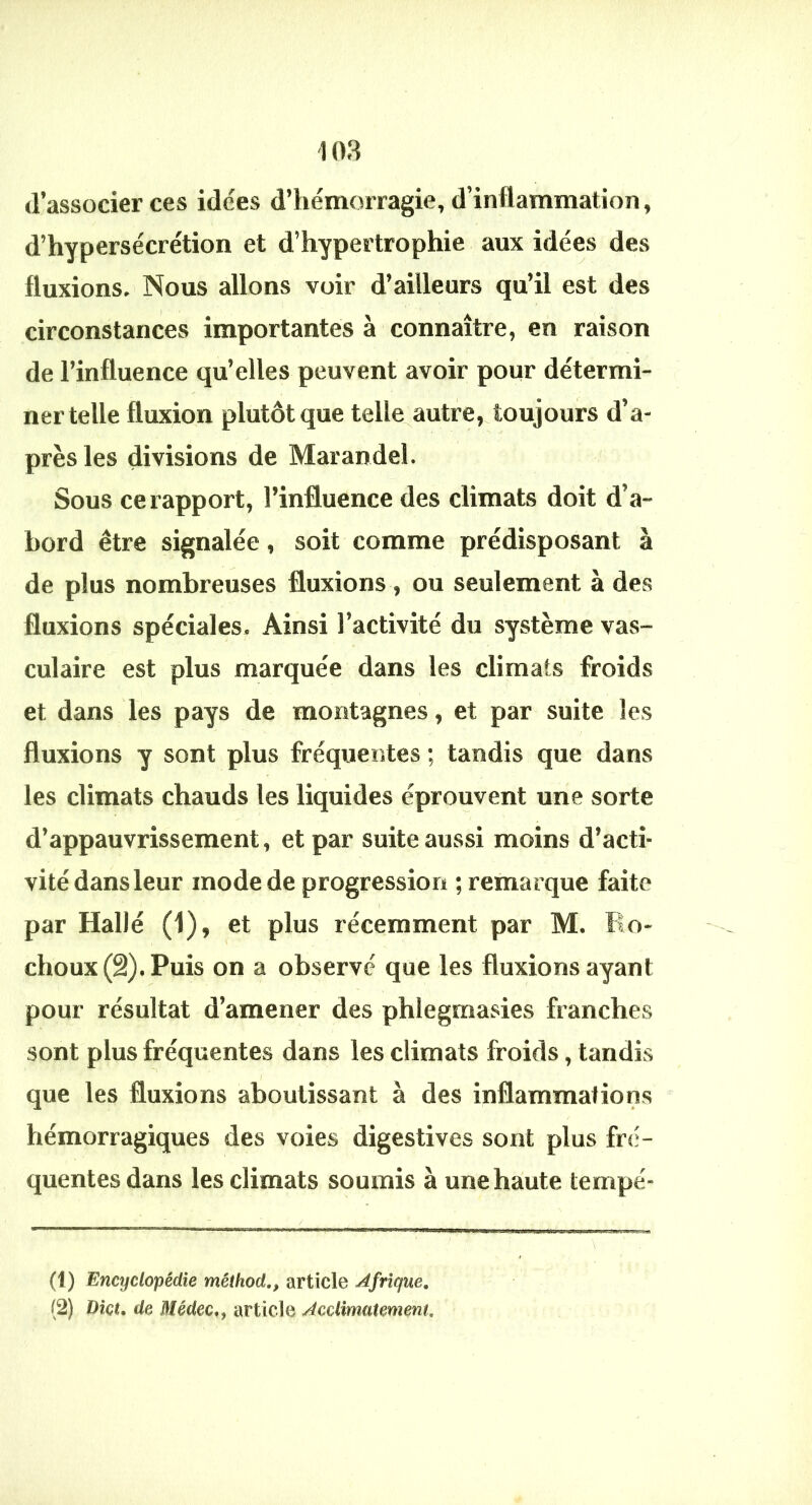 d’associer ces idées d’iiémorragie, d’inflammation, d’hypersécrétion et d’hypertrophie aux idées des fluxions. Nous allons voir d’ailleurs qu’il est des circonstances importantes à connaître, en raison de l’influence qu’elles peuvent avoir pour détermi- ner telle fluxion plutôt que telle^autre, toujours d’a- près les divisions de Marandel. Sous ce rapport, l’influence des climats doit d’a- bord être signalée, soit comme prédisposant à de plus nombreuses fluxions , ou seulement à des fluxions spéciales. Ainsi l’activité du système vas- culaire est plus marquée dans les climats froids et dans les pays de montagnes, et par suite les fluxions y sont plus fréquentes ; tandis que dans les climats chauds les liquides éprouvent une sorte d’appauvrissement, et par suite aussi moins d’acti- vité dans leur mode de progression ; remarque faite I par Halle (1), et plus récemment par M. Ro- choux (â). Puis on a observe que les fluxions ayant pour résultat d’amener des phlegmasies franches sont plus fréquentes dans les climats froids, tandis que les fluxions aboutissant à des inflammations hémorragiques des voies digestives sont plus frs;- quentesdans les climats soumis à une haute tempe- (1) Encyclopédie méihod,, article Afrique,