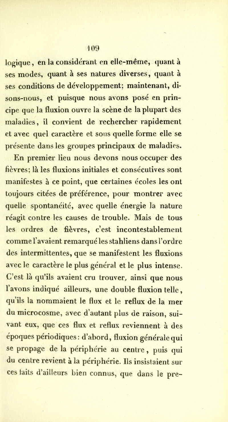 logique, en la considérant en elle-même, quant à ses modes, quant à ses natures diverses, quant à ses conditions de développement; maintenant, di- sons-nous, et puisque nous avons posé en prin- ( cipe que la fluxion ouvre la scène de la plupart des maladies, il convient de rechercher rapidement et avec quel caractère et sous quelle forme elle se présente dans les groupes principaux de maladies. En premier lieu nous devons nous occuper des fièvres; là les fluxions initiales et consécutives sont manifestes à ce point, que certaines écoles les ont toujours citées de préférence, pour montrer avec quelle spontanéité, avec quelle énergie la nature réagit contre les causes de trouble. Mais de tous les ordres de fièvres, c’est incontestablement comme l’avaient remarqué les stahliens dans l’ordre des intermittentes, que se manifestent les fluxions avec le caractère le plus général et le plus intense. C’est là qu’ils avaient cru trouver, ainsi que nous l’avons indiqué ailleurs, une double fluxion telle, qu’ils la nommaient le flux et le reflux de la mer du microcosme, avec d’autant plus de raison, sui- vant eux, que ces flux et reflux reviennent à des époques périodiques: d’abord, fluxion générale qui se propage de la périphérie au centre, puis qui du centre revient à la périphérie. Ils insistaient sur ces faits d’ailleurs bien connus, que dans le pre- I