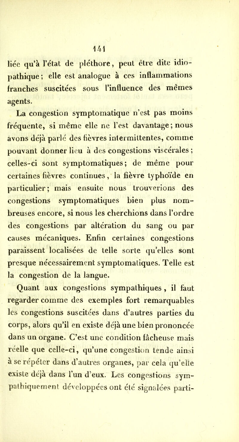 liée qu’à l’étal de pléthore, peut être dite idio- pathique ; elle est analogue à ces inflammations franches suscitées sous l’influence des mêmes agents. La congestion symptomatique n’est pas moins fréquente, si même elle ne l’est davantage ; nous avons déjà parlé des fièvres intermittentes, comme pouvant donner lieu à des congestions viscérales ; celles-ci sont symptomatiques; de même pour certaines fièvres continues la fièvre typhoïde en particulier; mais ensuite nous trouverions des congestions symptomatiques bien plus nom»- breuses encore, si nous les cherchions dans l’ordre des congestions par altération du sang ou par causes mécaniques. Enfin certaines congestions paraissent localisées de telle sorte qu’elles sont presque nécessairement symptomatiques. Telle est la congestion de la langue. Quant aux congestions sympathiques , il faut regarder comme des exemples fort remarquables les congestions suscitées dans d’autres parties du corps, alors qu’il en existe déjà une bien prononcée dans un organe. C’est une condition fâcheuse mais réelle que celle-ci, qu’une congestion tende ainsi à se répéter dans d’autres organes, par cela qu’eîïe existe déjà dans l’on d’eux. Les congestions sym- pathiquement développées ont été signalées parti-