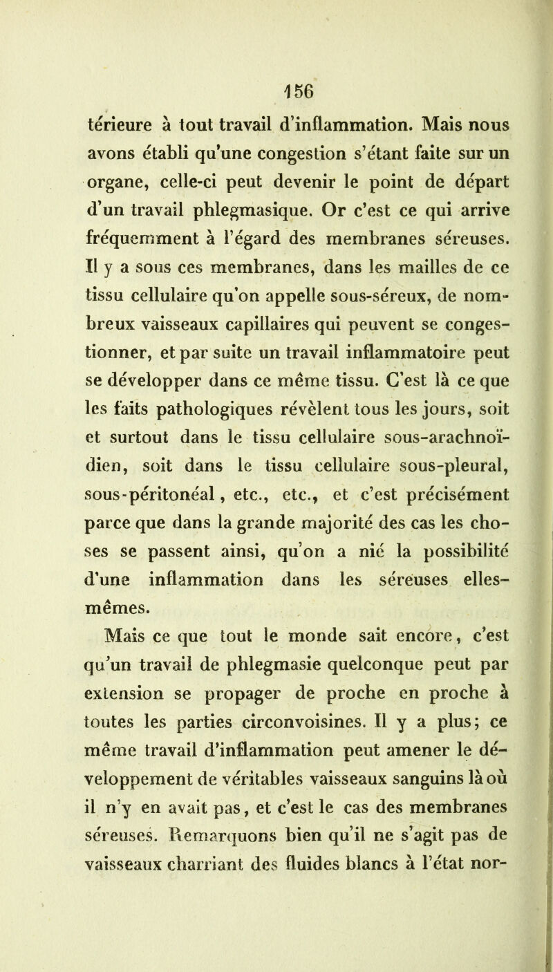térieure à tout travail d’inflammation. Mais nous avons établi qu’une congestion s’étant faite sur un organe, celle-ci peut devenir le point de départ d’un travail phlegmasique. Or c’est ce qui arrive fréquemment à l’égard des membranes séreuses. Il y a sous ces membranes, dans les mailles de ce tissu cellulaire qu’on appelle sous-séreux, de nom- breux vaisseaux capillaires qui peuvent se conges- tionner, et par suite un travail inflammatoire peut se développer dans ce même tissu. C’est là ce que les faits pathologiques révèlent tous les jours, soit et surtout dans le tissu cellulaire sous-arachnoï- dien, soit dans le tissu cellulaire sous-pleural, sous-péritonéal, etc., etc., et c’est précisément parce que dans la grande majorité des cas les cho- ses se passent ainsi, qu’on a nié la possibilité d’une inflammation dans les séreuses elles- mêmes. Mais ce que tout le monde sait encore, c’est qu’un travail de phlegmasie quelconque peut par extension se propager de proche en proche à toutes les parties circonvoisines. Il y a plus; ce même travail d’inflammation peut amener le dé- veloppement de véritables vaisseaux sanguins là où il n’y en avait pas, et c’est le cas des membranes séreuses. Remarquons bien qu’il ne s’agit pas de vaisseaux charriant des fluides blancs à l’état nor-