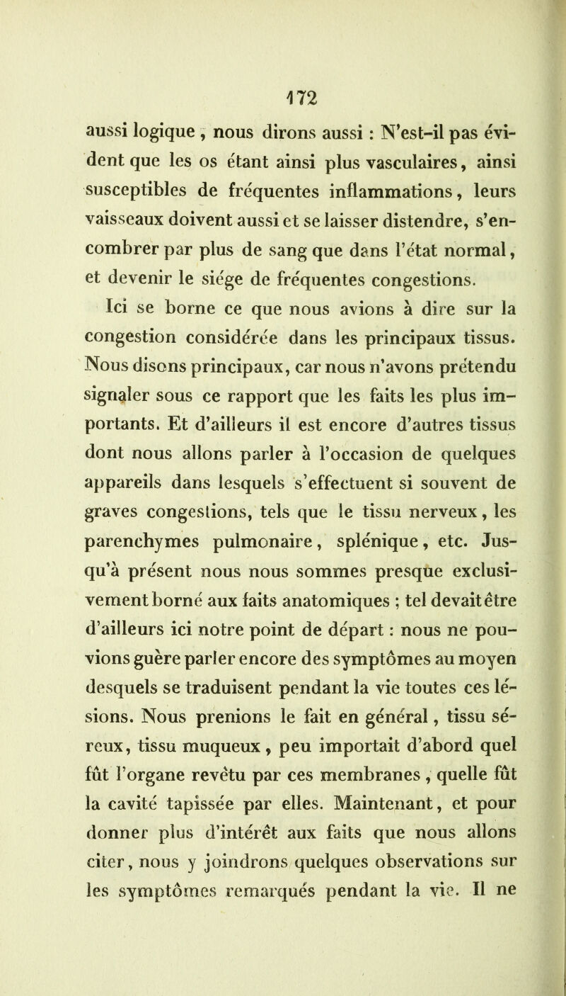 aussi logique , nous dirons aussi : N’est-il pas évi- dent que les os étant ainsi plus vasculaires, ainsi susceptibles de fréquentes inflammations, leurs vaisseaux doivent aussi et se laisser distendre, s’en- combrer par plus de sang que dans l’état normal, et devenir le siège de fréquentes congestions. Ici se borne ce que nous avions à dire sur la congestion considérée dans les principaux tissus. Nous disons principaux, car nous n’avons prétendu signaler sous ce rapport que les faits les plus im- portants. Et d’ailleurs il est encore d’autres tissus dont nous allons parler à l’occasion de quelques appareils dans lesquels s’effectuent si souvent de graves congestions, tels que le tissu nerveux, les parenchymes pulmonaire, splénique, etc. Jus- qu’à présent nous nous sommes presque exclusi- vement borné aux faits anatomiques ; tel devait être d’ailleurs ici notre point de départ : nous ne pou- vions guère parler encore des symptômes au moyen desquels se traduisent pendant la vie toutes ces lé- sions. Nous prenions le fait en général, tissu sé- reux, tissu muqueux, peu importait d’abord quel fût l’organe revêtu par ces membranes , quelle fût la cavité tapissée par elles. Maintenant, et pour donner plus d’intérêt aux faits que nous allons citer, nous y joindrons quelques observations sur les symptômes remarqués pendant la vie. Il ne