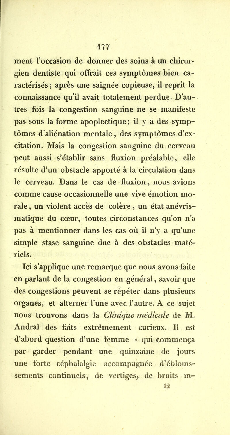 ment l’occasion de donner des soins à un chirur- gien dentiste qui offrait ces symptômes bien ca- ractérisés ; après une saignée copieuse, il reprit la connaissance qu’il avait totalement perdue. D’au- tres fois la congestion sanguine ne se manifeste pas sous la forme apoplectique ; il y a des symp- tômes d’aliénation mentale, des symptômes d’ex- citation. Mais la congestion sanguine du cerveau •peut aussi s’établir sans fluxion préalable, elle résulte d’un obstacle apporté à la circulation dans le cerveau. Dans le cas de fluxion, nous avions comme cause occasionnelle une vive émotion mo- rale , un violent accès de colère, un état anévris- matique du cœur, toutes circonstances qu’on n’a pas à mentionner dans les cas où il n’y a qu’une simple stase sanguine due à des obstacles maté- riels. Ici s’applique une remarque que nous avons faite en parlant de la congestion en général, savoir que des congestions peuvent se répéter dans plusieurs organes, et alterner l’une avec l’autre. A ce sujet nous trouvons dans la Clinique médicale de M. Andral des faits extrêmement curieux. Il est d’abord question d’une femme « qui commença par garder pendant une quinzaine de jours une forte céphalalgie accompagnée d’éblouis- sements continuels, de vertiges, de bruits m- 12