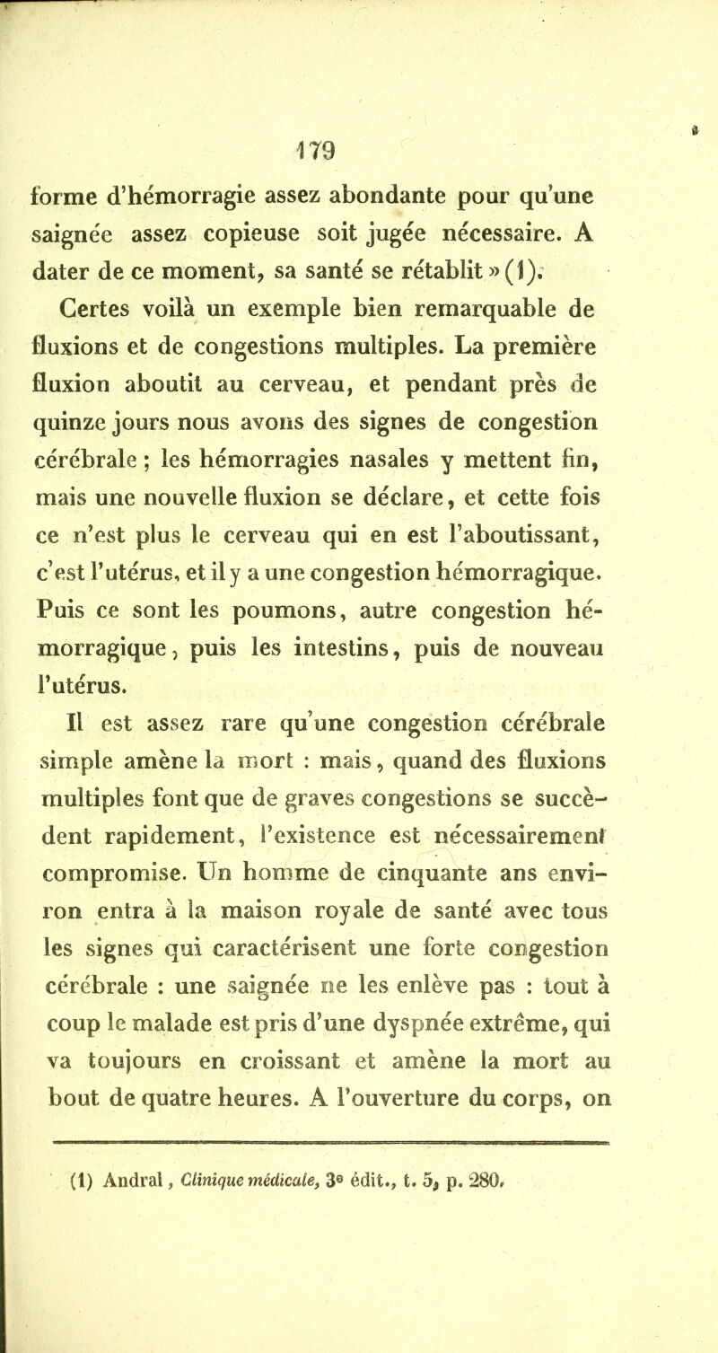 1T9 forme d’hémorragie assez abondante pour qu’une saignée assez^ copieuse soit jugée nécessaire. A dater de ce moment, sa santé se rétablit » (1); Certes voilà un exemple bien remarquable de f' fluxions et de congestions multiples. La première fluxion aboutit au cerveau, et pendant près de quinze jours nous avons des signes de congestion cérébrale ; les hémorragies nasales y mettent fin, mais une nouvelle fluxion se déclare, et cette fois ce n’est plus le cerveau qui en est l’aboutissant, c’est l’utérus, et il y a une congestion hémorragique. Puis ce sont les poumons, autre congestion hé- morragique^ puis les intestins, puis de nouveau l’utérus. Il est assez rare qu’une congestion cérébrale simple amène la mort : mais, quand des fluxions multiples font que de graves congestions se succè- dent rapidement, l’existence est nécessairement compromise. Un homme de cinquante ans envi- ron entra à la maison royale de santé avec tous les signes qui caractérisent une forte congestion cérébrale : une saignée, ne les enlève pas : tout à coup le malade est pris d’une dyspnée extrême, qui va toujours en croissant et amène la mort au bout de quatre heures. A l’ouverture du corps, on (l) Andral, Clinique médicale, 3® édit., t. 5^ p. 280»