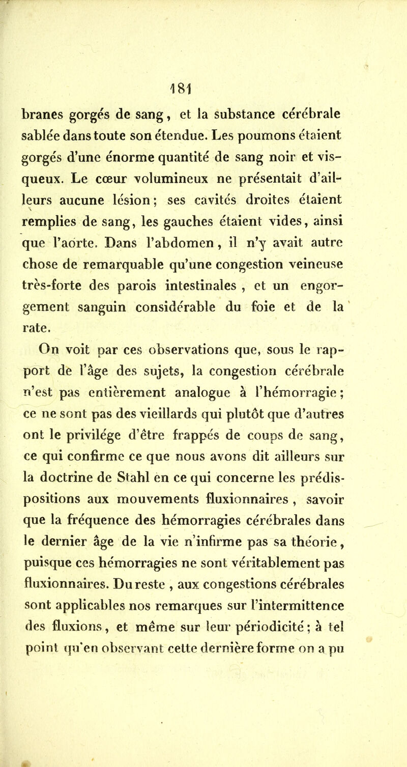 branes gorgés de sang, et la substance cérébrale sablée dans toute son étendue. Les poumons étaient gorgés d’une énorme quantité de sang noir et vis- queux. Le cœur volumineux ne présentait d’ail- leurs aucune lésion ; ses cavités droites étaient remplies de sang, les gauches étaient vides, ainsi que Fadrte. Dans l’abdomen, il n’y avait autre chose de remarquable qu’une congestion veineuse très-forte des parois intestinales , et un engor- gement sanguin considérable du foie et de la ' rate. On voit par ces observations que, sous le rap- port de l’âge des sujets, la congestion cérébrale n’est pas entièrement analogue à l’hémorragie ; ce ne sont pas des vieillards qui plutôt que d’autres ont le privilège d’être frappés de coups de sang, ce qui confirme ce que nous avons dit ailleurs sur la doctrine de Stahl en ce qui concerne les prédis- positions aux mouvements fluxionnaires , savoir que la fréquence des hémorragies cérébrales dans le dernier âge de la vie n’infirme pas sa théorie, puisque ces hémorragies ne sont véritablement pas fluxionnaires. Du reste , aux congestions cérébrales sont applicables nos remarques sur l’intermittence des fluxions, et même sur leur périodicité ; à tel point qu'en observant cette dernière forme on a pu