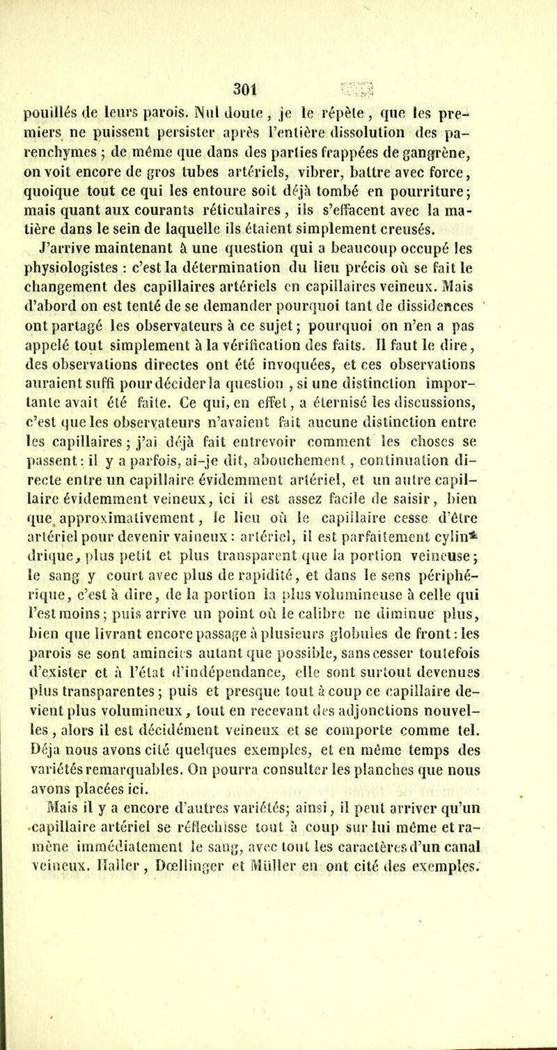 poiiillés (le leurs parois. Nul doute , je le répète , que les pre- miers^ ne puissent persister après l’entière dissolution des pa- renchymes ; de même que dans des parties frappées de gangrène, on voit encore de gros tubes artériels, vibrer, battre avec force, quoique tout ce qui les entoure soit déjà tombé en pourriture; mais quant aux courants réticulaires , ils s’elfacent avec la ma- tière dans le sein de laquelle ils étaient simplement creusés. J’arrive maintenant à une question qui a beaucoup occupé les physiologistes : c’est la détermination du lieu précis où se fait le changement des capillaires artériels en capillaires veineux. Mais d’abord on est tenté de se demander pourquoi tant de dissidences ' ont partagé les observateurs à ce sujet; pourquoi on n’en a pas appelé tout simplement à la véribcalion des faits. Il faut le dire, des observations directes ont été invoquées, et ces observations auraient suffi pour décider la (piestion , si une distinction impor- tante avait été faite. Ce qui, en effet, a éternisé les discussions, c’est que les observateurs n’avaient fait aucune distinction entre les capillaires ; j’ai déjà fait entrevoir comment les choses se passent: il y a parfois, ai-je dit, abouchement, continuation di- recte entre iin capillaire évidemment artériel, et un autre capil- laire évidemment veineux, ici ü est assez facile de saisir, bien ({ue^ approximativement, le lieu où le capillaire cesse d’étre artériel pour devenir vaioeux : artériel, il est parfaitement cylin^ drique^ plus petit et plus transparent que la portion veineuse; le sang y court avec plus de rapidité, et dans le sens périphé- rique, c’est à dire, de la portion la plus volumineuse à celle qui l’est moins; puis arrive iin point où le calibre ne diminue plus, bien que livrant encore passage à plusieurs globules de front: les parois se sont amincies autant que possible, sans cesser toutefois d’exister et à l’état «rindépeodance, elle sont surtout devenues plus transparentes; puis et presque tout à coup ce capillaire de- vient plus volumineux^ tout en recevant des adjonctions nouvel- les , alors il est décidément veineux et se comporte comme tel. Déjà nous avons cité quelques exemples, et en même temps des variétés remarquables. On pourra consulter les planches que nous avons placées ici. Mais il y a encore d’autres variétés; ainsi, il peut arriver qu’un •capillaire artériel se réfléchisse tout à coup sur lui même et ra- mène immédiatement le sang, avec tout les caractères d’un canal veineux. Haller, Dœliinger et Millier en ont cité des exemples.
