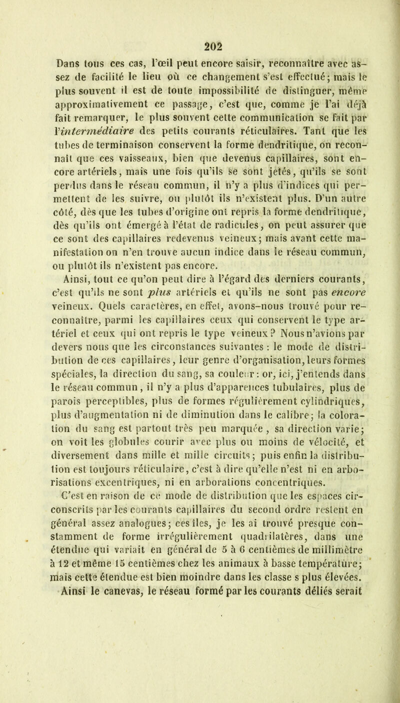 202 Dans tous ces cas, l’œil peut encore saisir, reconnaître avec as- sez de facilité le lieu pù ce changement s’est effectué; mais le plus souvent il est de toute impossibilité de distinguer, même approximativement ce passage, c’est que, comme je l’ai déjà fait remarquer, le plus souvent cette communication se fait par \intermédiaire des petits courants réticulaires. Tant que les tubes de terminaison conservent la forme dendritique, on recon- naît que ces vaisseaux, bien que devenus capillaires, sont en- core artériels, mais une fois qu’ils se sont jetés, qu’ils se sont perdus dans le réseau commun, il n’y a plus d’indices qui per- mettent de les suivre, ou plutôt iis n’existent plus. D’un autre côté, dès que les tubes d’origine ont repris la forme dendritique, dès qu’ils ont émergé à l’état de radicules, on peut assurer que ce sont des capillaires redevenus veineux; mais avant cette ma- nifestation on n’en trouve aucun indice dans le réseau commun, ou plutôt ils n’existent pas encore. Ainsi, tout ce qu’on peut dire à l’égard des derniers courants, c’est qu’ils ne sont plus artériels et qu’ils ne sont pas encore veineux. Quels caractères, en effet, avons-nous trouvé pour re- connaître, parmi les capillaires ceux qui conservent le type ar- tériel et ceux qui ont repris le type veineux? Nous n’avions par devers nous que les circoostaoces suivantes : le mode de distri- bution de ces capillaires, leur genre d’organisation,leurs formes spéciales, la direction du sang, sa coulenr : or, ici, j’entends dans le réseau commun, il n’y a plus d’apparences tubulaires, plus de parois perceptibles, plus de formes régulièrement cylindriques, plus d’augmentation ni de diminution dans le calibre; la colora- tion du sang est partout très peu marquée , sa direction varie; on voit les globules courir a^ec plus ou moins de vélocité, et diversement dans mille et mille circuits; puis enfin la distribu- tion est toujours réticulaire, c’est à dire qu’elle n’est ni en arbo- risations excentriques, ni en arborations concentriques. C'est en raison de ce mode de distribution que les espaces cir- conscrits par les courants capillaires du second ordre restent en général assez analogues; ces îles, je les ai trouvé presque con- stamment de forme irrégulièrement quadrilatères, dans une étendue qui variait en général de 5 à 6 centièmes de millimètre à 12 et même 15 centièmes chez les animaux à basse température; mais cette étendue est bien moindre dans les classe s plus élevées. Ainsi le canevas, le réseau formé par les courants déliés serait /