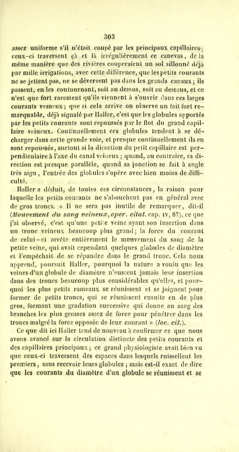 assez uniforme s’il n’était coupé par les principaux capillaire^, ceux-ci traversent çà et là irrégulièrement ce canevas, de la même manière que des rivières couperaient un sol sillonné déjà par mille irrigations, avec cette différence, quelespetils courants ne se jettent pas, ne se déversent pas dans les grands canaux; ils passent, en les contournant, soit au dessus, soit au dessous, et ce n’est que fort rarement qu’ils viennent à s’ouvrir dans ces larges courants veineux; que si cela arrive on observe un fait fort re- marquable, déjà signalé par Haller, c’est que les globules apportés par les petits courants sont repoussés par le flot du grand ca pii- laire veineux. Continuellement ces globules tendent à se dé- charger dans cette grande voie, et presque continuellement ils en sont repoussés, surtout si la direction du petit capillaire est per- pendiculaire à l’axe du canal veineux ; quand, au contraire, sa di- rection est presque parallèle, quand sa jonction se fait à angle très aigu, l’entrée des globules s’opère avec bien moins de diffi- culté. Haller a déduit, de toutes ces circonstances, la raison pour laquelle les petits courants ne s’abouchent pas en général avec de gros troncs, (c H ne sera ,pas inutile de remarquer, dit-il (Mouvement du sang veineux, oper. citai, cap. iv, 87), ce que j’ai observé, c’est qu’une petite veine ayant son insertion dans un tronc veineux beaucoup plus grand; la force do courant de celui-ci arrête entièrement le mouvement du sang de la petite veine, qui avait cependant quelques globules de diamètre et l’empêchait de se répandre dans le grand tronc. Cela nous apprend, poursuit Haller, pourquoi la nature a voulu que les veines d’un globule de diamètre u’euscent Jamais leur insertion dans des troncs beaucoup plus considérables qu’elles, et pour- quoi les plus petits rameaux se réunissent et se joignent pour former de petits troncs, qui se réunissent ensuite en de plus gros, formant une gradation successive qui donne au sang des branches les plus grosses assez de force pour pénétrer dans les troncs malgré la force opposée de leur courant (loc. cit.). Ce que dit ici Haller tend de nouveau à confirmer ce que nous avons avancé sur la circulation distincte des petits courants et des capillaires principaux; ce grand physiologiste avait bien vu que ceux-ci traversent des espaces dans lesquels ruissellent les premiers, sans recevoir leurs globules ; mais est-il exact de dire que les courants du diamètre d’un globule se réunissent et se