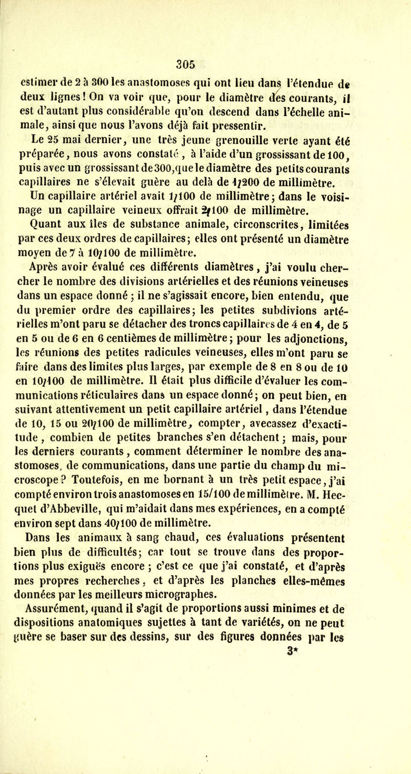 estimer de 2 à 300 les anastomoses qui ont lieu dans l’étendue de deux lignes! On va voir que, pour le diamètre des courants, il est d’autant plus considérable qu’on descend dans Téchelle ani- male, ainsique nous l’avons déjà fait pressentir. Le 25 mai dernier, une très jeune grenouille verte ayant été préparée, nous avons constaté, à l’aide d’un grossissant de 100, puis avec un grossissant de300,que le diamètre des petits courants capillaires ne s’élevait guère au delà de 4;200 de millimètre. Un capillaire artériel avait 1/100 de millimètre; dans le voisi- nage un capillaire veineux offrait 2f 100 de millimètre. Quant aux îles de substance animale, circonscrites, limitées par ces deux ordres de capillaires; elles ont présenté un diamètre moyen de 7 à 10/100 de millimètre. Après avoir évalué ces différents diamètres, j’ai voulu cher- cher le nombre des divisions artérielles et des réunions veineuses dans un espace donné ; il ne s’agissait encore, bien entendu, que du premier ordre des capillaires; les petites subdivions arté- rielles m’ont paru se détacher des troncs capillaires de 4 en 4, de 5 en 5 ou de 6 en 6 centièmes de millimétré ; pour les adjonctions, les réunions des petites radicules veineuses, elles m’ont paru se faire dans des limites plus larges, par exemple de 8 en 8 ou de 10 en 10/100 de millimètre. Il était plus difficile d’évaluer les com- munications réticulaires dans un espace donné; on peut bien, en suivant attentivement un petit capillaire artériel, dans l’étendue de 10, 15 ou 20/100 de millimètre, compter, avecassez d’exacti- tude , combien de petites branches s’en détachent ; mais, pour les derniers courants, comment déterminer le nombre des ana- stomoses, de communications, dans une partie du champ du mi- croscope ? Toutefois, en me bornant à un très petit espace, j’ai compté environ trois anastomoses en 15/100 de millimètre. M. Hec- quet d’Abbeville, qui m’aidait dans mes expériences, en a compté environ sept dans 40/100 de millimètre. Dans les animaux à sang chaud, ces évaluations présentent bien plus de difficultés; car tout se trouve dans des propor- tions plus exiguës encore ; c’est ce que j’ai constaté, et d’après mes propres recherches, et d’après les planches elles-mêmes données par les meilleurs micrographes. Assurément, quand il s’agit de proportions aussi minimes et de dispositions anatomiques sujettes à tant de variétés, on ne peut guère se baser sur des dessins, sur des figures données par les 3*